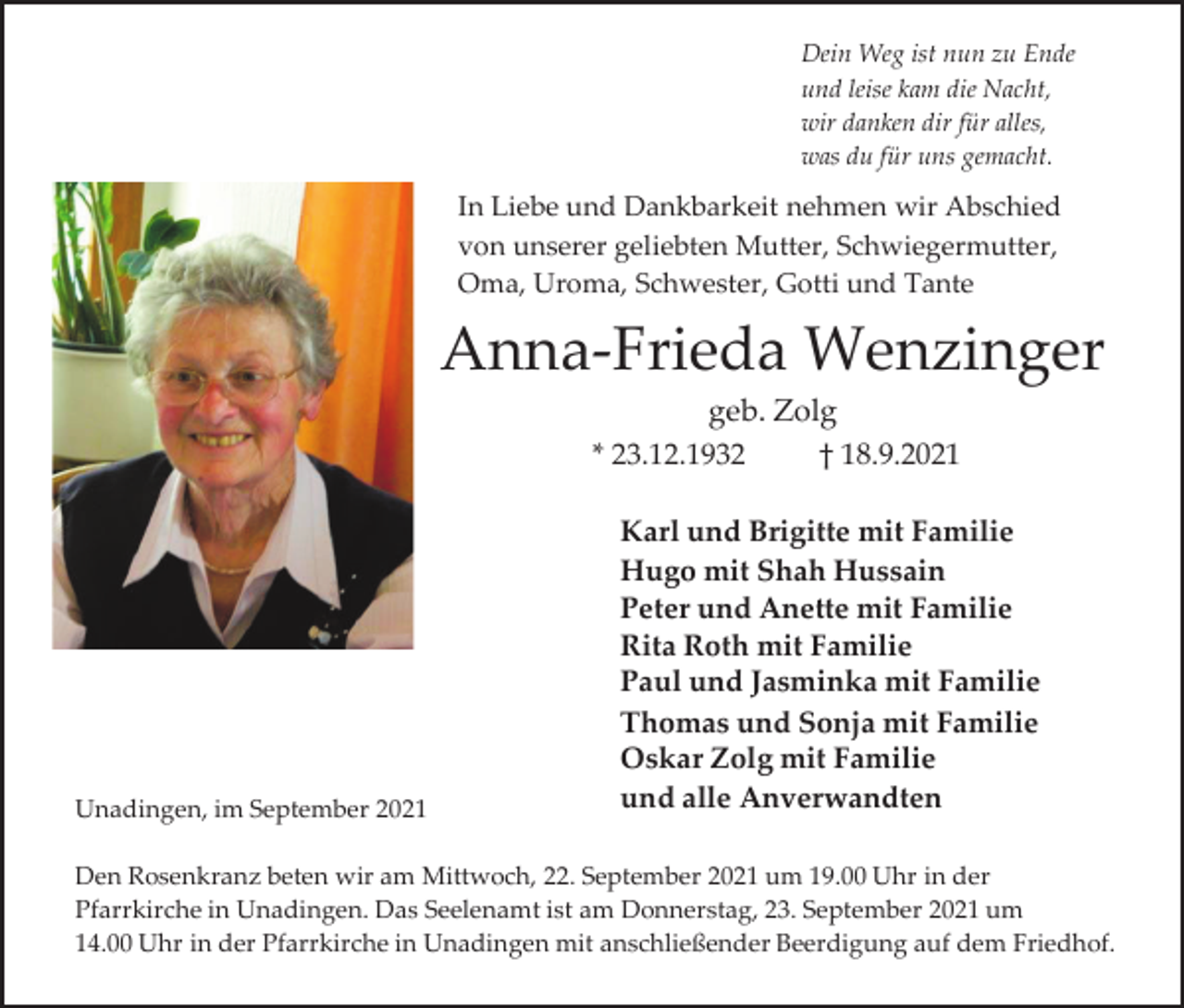 <p>Dein Weg ist nun zu Ende<br />und leise kam die Nacht,<br />wir danken dir für alles,<br />was du für uns gemacht.</p><p>In Liebe und Dankbarkeit nehmen wir Abschied<br />von unserer geliebten Mutter, Schwiegermutter,<br />Oma, Uroma, Schwester, Gotti und Tante</p><p>Anna-Frieda Wenzinger<br />geb. Zolg<br />* 23.12.1932<br />† 18.9.2021</p><p>Unadingen, im September 2021</p><p>Karl und Brigitte mit Familie<br />Hugo mit Shah Hussain<br />Peter und Anette mit Familie<br />Rita Roth mit Familie<br />Paul und Jasminka mit Familie<br />Thomas und Sonja mit Familie<br />Oskar Zolg mit Familie<br />und alle Anverwandten</p><p>Den Rosenkranz beten wir am Mittwoch, 22. September 2021 um 19.00 Uhr in der<br />Pfarrkirche in Unadingen. Das Seelenamt ist am Donnerstag, 23. September 2021 um<br />14.00 Uhr in der Pfarrkirche in Unadingen mit anschließender Beerdigung auf dem Friedhof.</p>