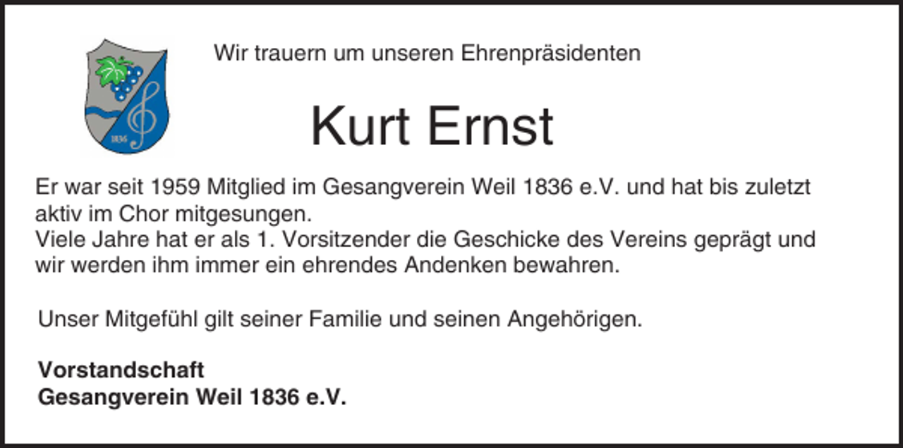 <p>Wir trauern um unseren Ehrenpräsidenten</p><p>Kurt Ernst<br />Er war seit 1959 Mitglied im Gesangverein Weil 1836 e.V. und hat bis zuletzt<br />aktiv im Chor mitgesungen.<br />Viele Jahre hat er als 1. Vorsitzender die Geschicke des Vereins geprägt und<br />wir werden ihm immer ein ehrendes Andenken bewahren.<br />Unser Mitgefühl gilt seiner Familie und seinen Angehörigen.<br />Vorstandschaft<br />Gesangverein Weil 1836 e.V.</p>