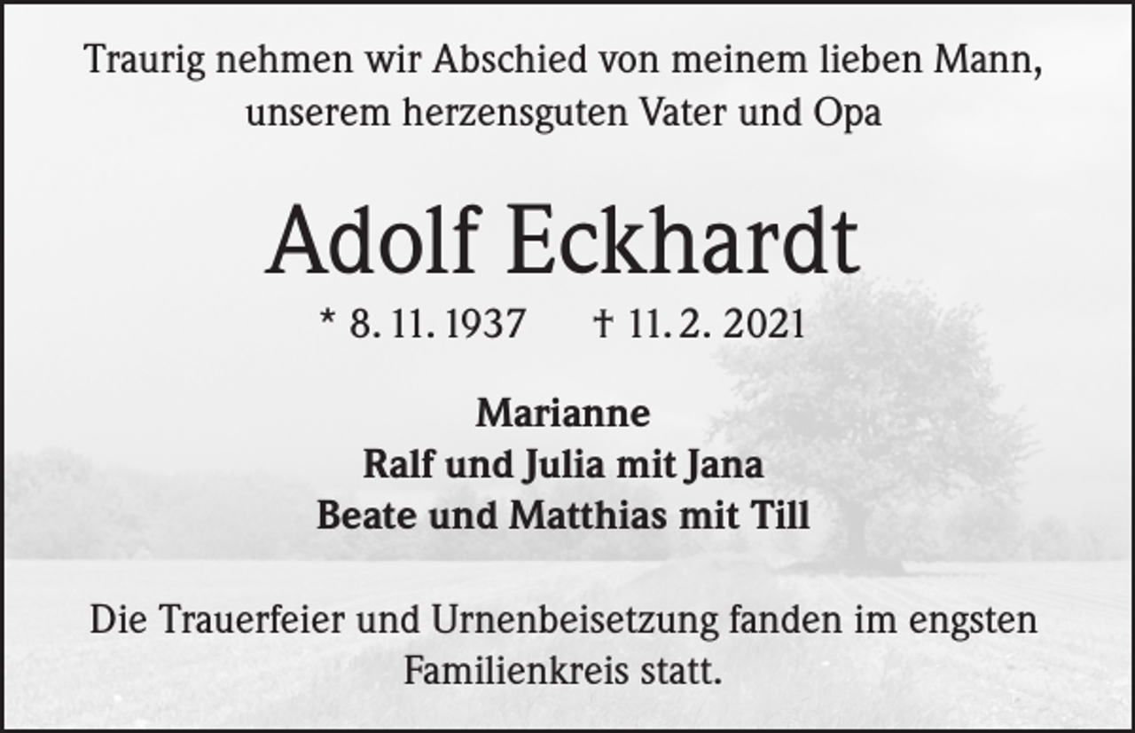 <p>Traurig nehmen wir Abschied von meinem lieben Mann,<br />unserem herzensguten Vater und Opa</p><p>Adolf Eckhardt<br />* 8. 11. 1937</p><p>† 11. 2. 2021</p><p>Marianne<br />Ralf und Julia mit Jana<br />Beate und Matthias mit Till<br />Die Trauerfeier und Urnenbeisetzung fanden im engsten<br />Familienkreis statt.</p>