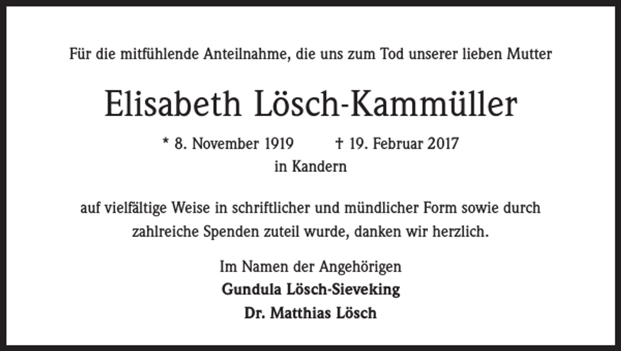 <p>Für die mitfühlende Anteilnahme, die uns zum Tod unserer lieben Mutter</p><p>Elisabeth Lösch-Kammüller<br />* 8. November 1919<br />† 19. Februar 2017<br />in Kandern<br />auf vielfältige Weise in schriftlicher und mündlicher Form sowie durch<br />zahlreiche Spenden zuteil wurde, danken wir herzlich.<br />Im Namen der Angehörigen<br />Gundula Lösch-Sieveking<br />Dr. Matthias Lösch</p>