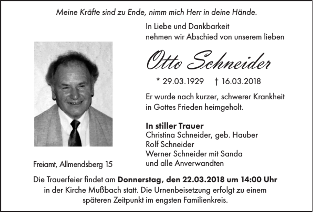 <p>Meine<br />M ei n e KrKräfte<br />äft e sisind<br />n d z zu<br />u E Ende,<br />n d e, ninimm<br />m m mimich<br />c h HHerr<br />err i nind deine<br />ei n e HHände.<br />ä n d e.<br />IInn Liebe<br />Li e b e und<br />u n d Dankbarkeit<br />D a n k b ar k eit<br />nnehmen<br />e h m e n wir<br />wir Abschied<br />A bs c hi e d vvon<br />o n uunserem<br />ns er e m lilieben<br />e ben</p><p>Otto Schneider<br />Otto<br />Schneider<br />** 29.03.1929<br />2 9. 0 3. 1 9 2 9</p><p>†† 16.03.2018<br />1 6. 0 3. 2 0 1 8</p><p>Er wurde<br />Er<br />w ur d e nnach<br />a c h kkurzer,<br />ur z er, sschwerer<br />c h w er er Krankheit<br />Kr a n k h eit<br />iinn Gottes<br />G ott es Frieden<br />Fri e d e n heimgeholt.<br />h ei m g e h olt.</p><p>Freiamt,<br />Fr ei a mt, Allmendsberg<br />All m e n ds b er g</p><p>IInn stiller<br />still er Trauer<br />Tr a u er<br />CChristina<br />hristi n a SSchneider,<br />c h n ei d er, ggeb.<br />e b. Hauber<br />H a u b er<br />RRolf<br />olf Schneider<br />S c h n ei d er<br />WWerner<br />er n er S cSchneider<br />h n ei d er mitmitS Sanda<br />an d a<br />uund<br />n d alle<br />all e Anverwandten<br />A n v er w a n dt e n</p><p>o n n er st a g, dden<br />e n 222.03.2018<br />2. 0 3. 2 0 1 8 uum<br />m 114:00<br />4: UUhr<br />hr<br />Die<br />Di e TrTrauerfeier<br />a u erf ei er ﬁfindet<br />n d et aam<br />m DDonnerstag,<br />iinn der<br />d er Kirche<br />Kir c h e Mußbach<br />M u ß b a c h statt.<br />st att. Die<br />Di e Urnenbeisetzung<br />Ur n e n b eis et z u n g erfolgt<br />erf ol gt zu<br />z u einem<br />ei n e m<br />s p ät er e n Zeitpunkt<br />Z eit p u n kt iimm engsten<br />e n gst e n Familienkreis.<br />F a mili e n kr eis.<br />späteren</p>