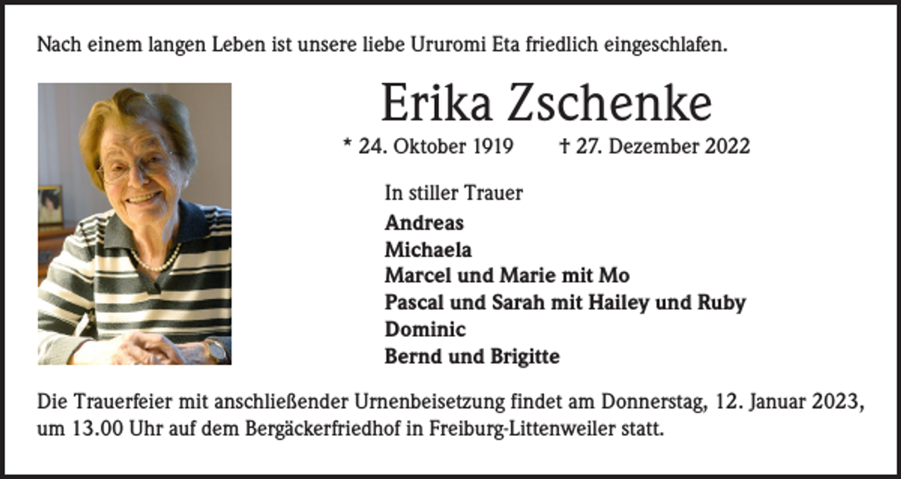 <p>Nach einem langen Leben ist unsere liebe Ururomi Eta friedlich eingeschlafen.</p><p>Erika Zschenke</p><p>* 24. Oktober 1919 † 27. Dezember 2022<br />In stiller Trauer<br />Andreas<br />Michaela<br />Marcel und Marie mit Mo<br />Pascal und Sarah mit Hailey und Ruby<br />Dominic<br />Bernd und Brigitte<br />Die Trauerfeier mit anschließender Urnenbeisetzung findet am Donnerstag, 12. Januar 2023,<br />um 13.00 Uhr auf dem Bergäckerfriedhof in Freiburg-Littenweiler statt.</p>