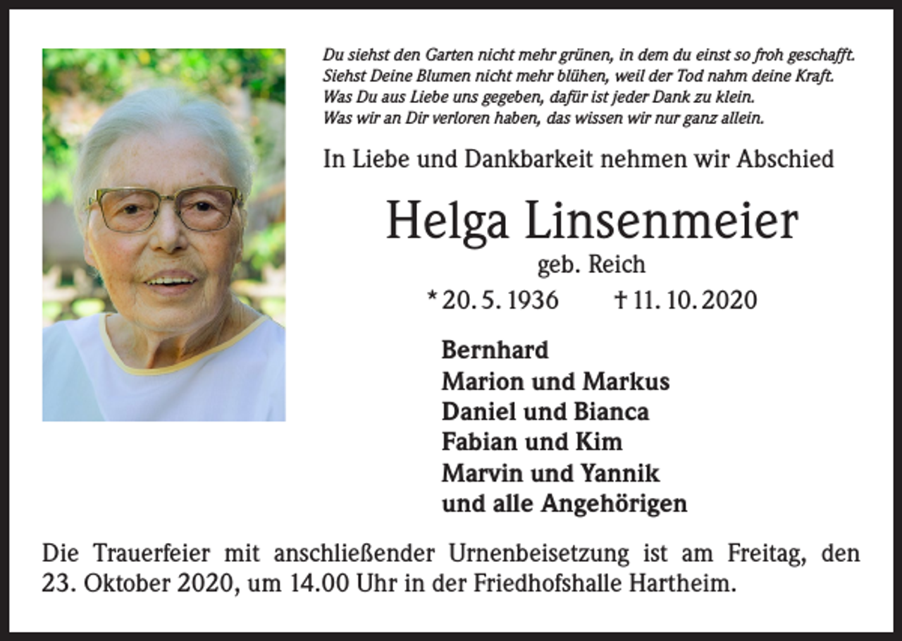 <p>Du siehst den Garten nicht mehr grünen, in dem du einst so froh geschafft.<br />Siehst Deine Blumen nicht mehr blühen, weil der Tod nahm deine Kraft.<br />Was Du aus Liebe uns gegeben, dafür ist jeder Dank zu klein.<br />Was wir an Dir verloren haben, das wissen wir nur ganz allein.</p><p>In Liebe und Dankbarkeit nehmen wir Abschied</p><p>Helga Linsenmeier<br />geb. Reich<br />* 20. 5. 1936 † 11. 10. 2020<br />Bernhard<br />Marion und Markus<br />Daniel und Bianca<br />Fabian und Kim<br />Marvin und Yannik<br />und alle Angehörigen<br />Die Trauerfeier mit anschließender Urnenbeisetzung ist am Freitag, den<br />23. Oktober 2020, um 14.00 Uhr in der Friedhofshalle Hartheim.</p>