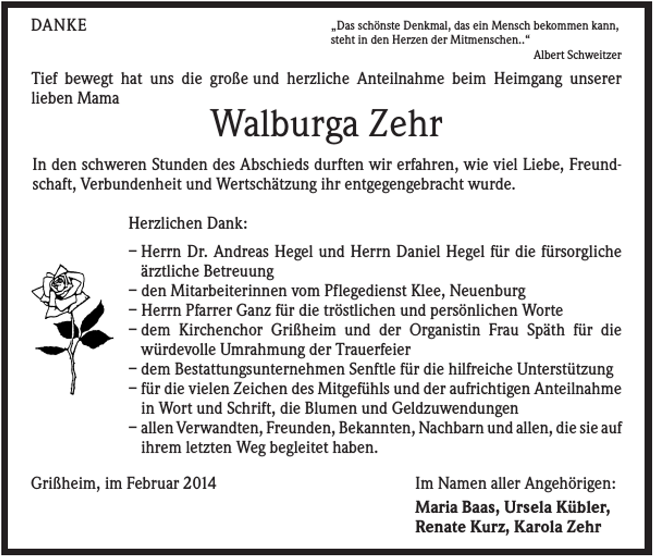 <p>DANKE</p><p>„Das schönste Denkmal, das ein Mensch bekommen kann,<br />steht in den Herzen der Mitmenschen..“<br />Albert Schweitzer</p><p>Tief bewegt hat uns die große und herzliche Anteilnahme beim Heimgang unserer<br />lieben Mama</p><p>Walburga Zehr<br />In den schweren Stunden des Abschieds durften wir erfahren, wie viel Liebe, Freundschaft, Verbundenheit und Wertschätzung ihr entgegengebracht wurde.<br />Herzlichen Dank:<br />– Herrn Dr. Andreas Hegel und Herrn Daniel Hegel für die fürsorgliche<br />ärztliche Betreuung<br />– den Mitarbeiterinnen vom Pflegedienst Klee, Neuenburg<br />– Herrn Pfarrer Ganz für die tröstlichen und persönlichen Worte<br />– dem Kirchenchor Grißheim und der Organistin Frau Späth für die<br />würdevolle Umrahmung der Trauerfeier<br />– dem Bestattungsunternehmen Senftle für die hilfreiche Unterstützung<br />– für die vielen Zeichen des Mitgefühls und der aufrichtigen Anteilnahme<br />in Wort und Schrift, die Blumen und Geldzuwendungen<br />– allen Verwandten, Freunden, Bekannten, Nachbarn und allen, die sie auf<br />ihrem letzten Weg begleitet haben.<br />Grißheim, im Februar 2014</p><p>Im Namen aller Angehörigen:<br />Maria Baas, Ursela Kübler,<br />Renate Kurz, Karola Zehr</p>