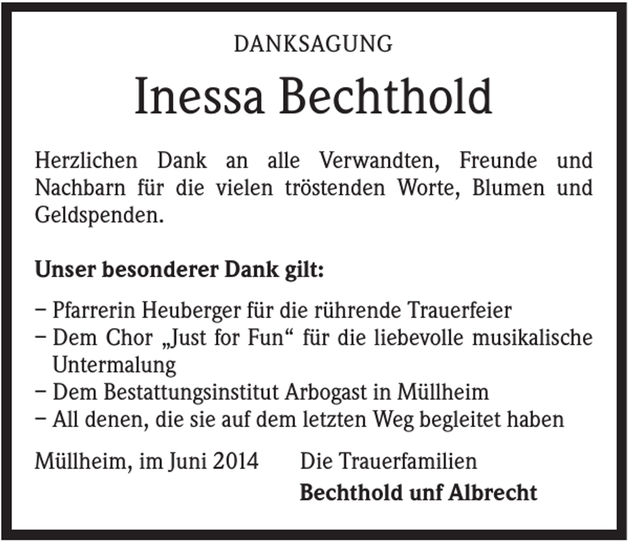 <p>DANKSAGUNG</p><p>Inessa Bechthold<br />Herzlichen Dank an alle Verwandten, Freunde und<br />Nachbarn für die vielen tröstenden Worte, Blumen und<br />Geldspenden.<br />Unser besonderer Dank gilt:<br />– Pfarrerin Heuberger für die rührende Trauerfeier<br />– Dem Chor „Just for Fun“ für die liebevolle musikalische<br />Untermalung<br />– Dem Bestattungsinstitut Arbogast in Müllheim<br />– All denen, die sie auf dem letzten Weg begleitet haben<br />Müllheim, im Juni 2014</p><p>Die Trauerfamilien<br />Bechthold unf Albrecht</p>