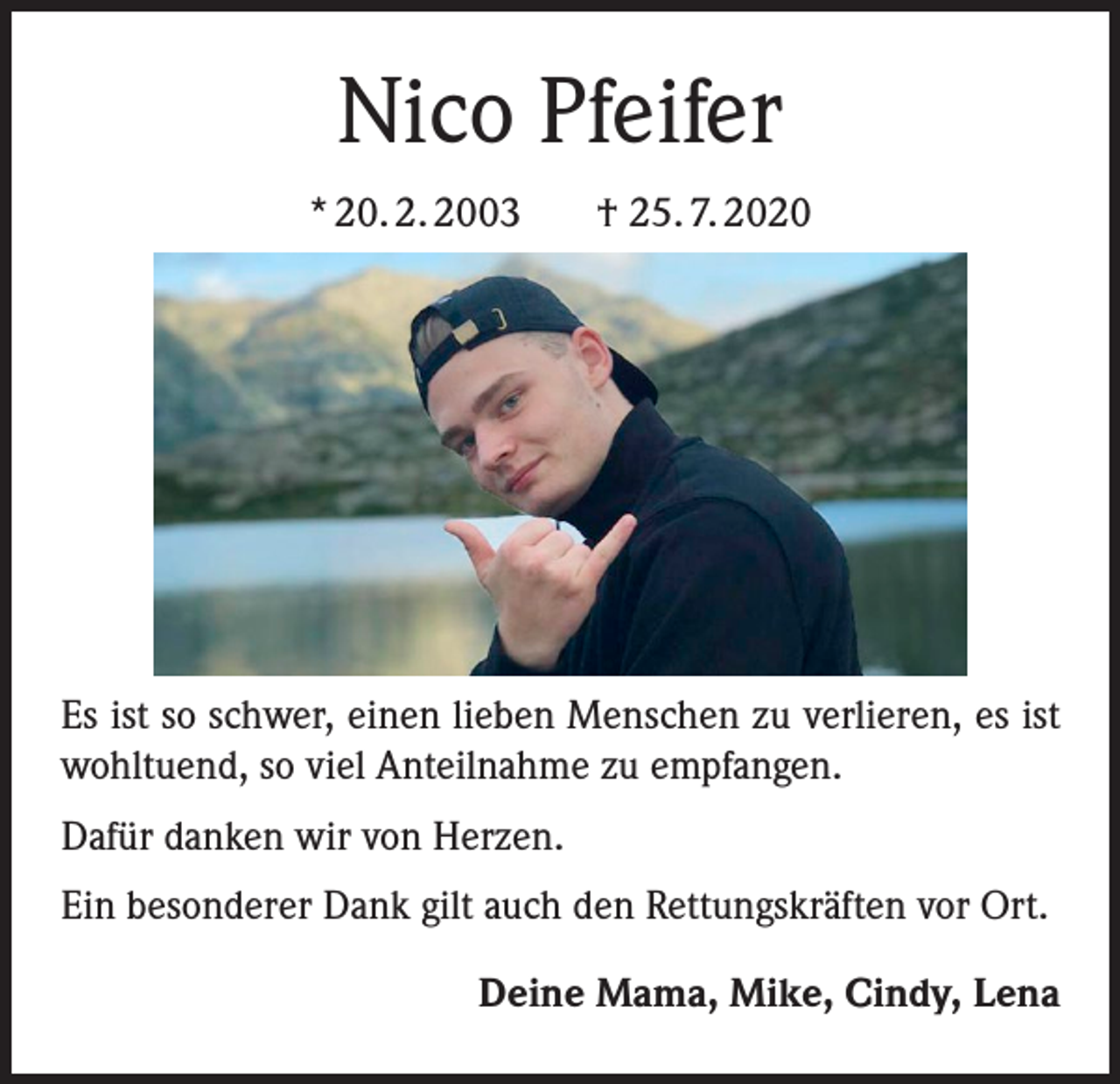 <p>Nico Pfeifer<br />* 20. 2. 2003</p><p>† 25. 7. 2020</p><p>Es ist so schwer, einen lieben Menschen zu verlieren, es ist<br />wohltuend, so viel Anteilnahme zu empfangen.<br />Dafür danken wir von Herzen.<br />Ein besonderer Dank gilt auch den Rettungskräften vor Ort.<br />Deine Mama, Mike, Cindy, Lena</p>
