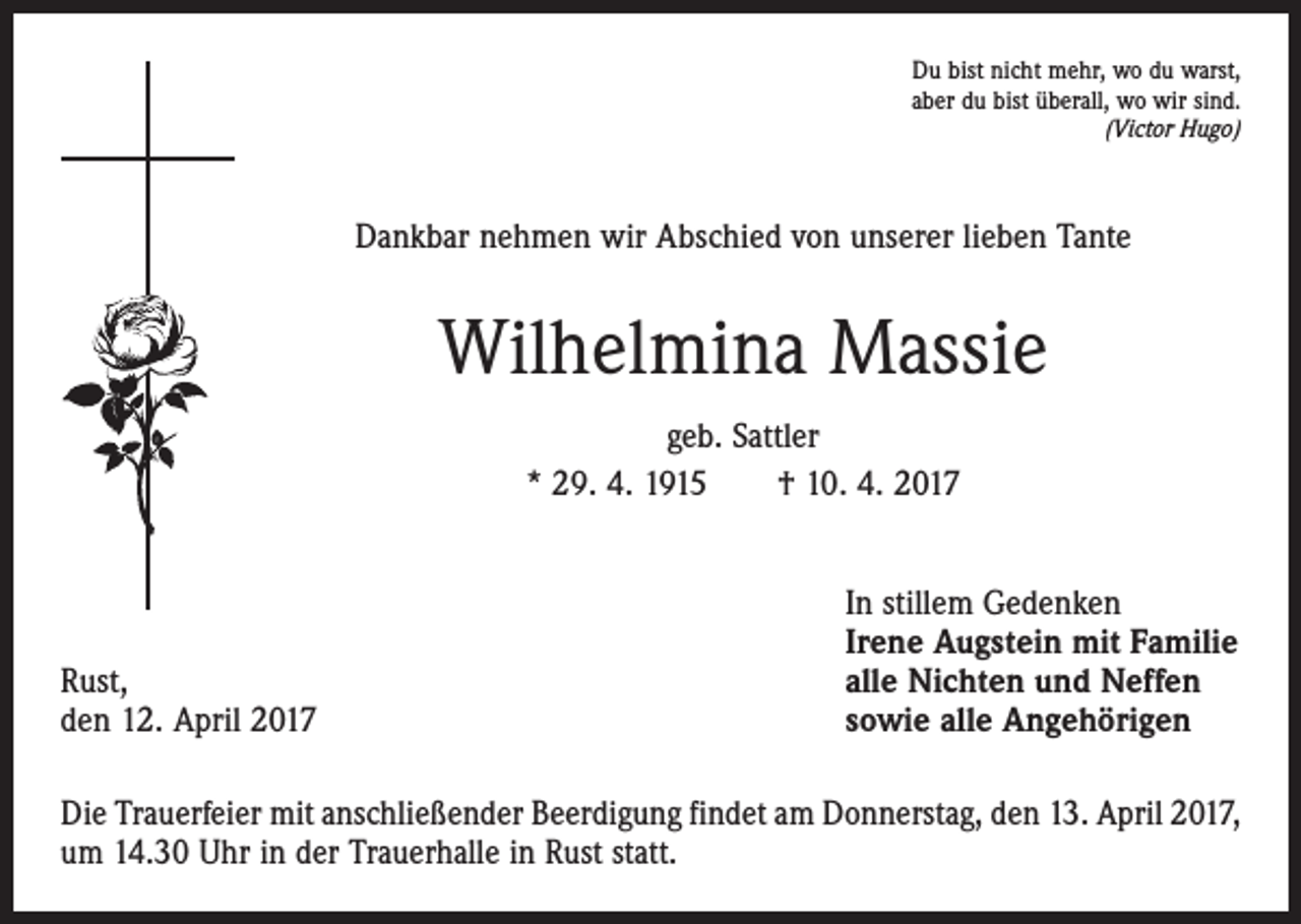 <p>Du bist nicht mehr, wo du warst,<br />aber du bist überall, wo wir sind.<br />(Victor Hugo)</p><p>Dankbar nehmen wir Abschied von unserer lieben Tante</p><p>Wilhelmina Massie<br />geb. Sattler<br />* 29. 4. 1915 † 10. 4. 2017</p><p>Rust,<br />den 12. April 2017</p><p>In stillem Gedenken<br />Irene Augstein mit Familie<br />alle Nichten und Neffen<br />sowie alle Angehörigen</p><p>Die Trauerfeier mit anschließender Beerdigung findet am Donnerstag, den 13. April 2017,<br />um 14.30 Uhr in der Trauerhalle in Rust statt.</p>