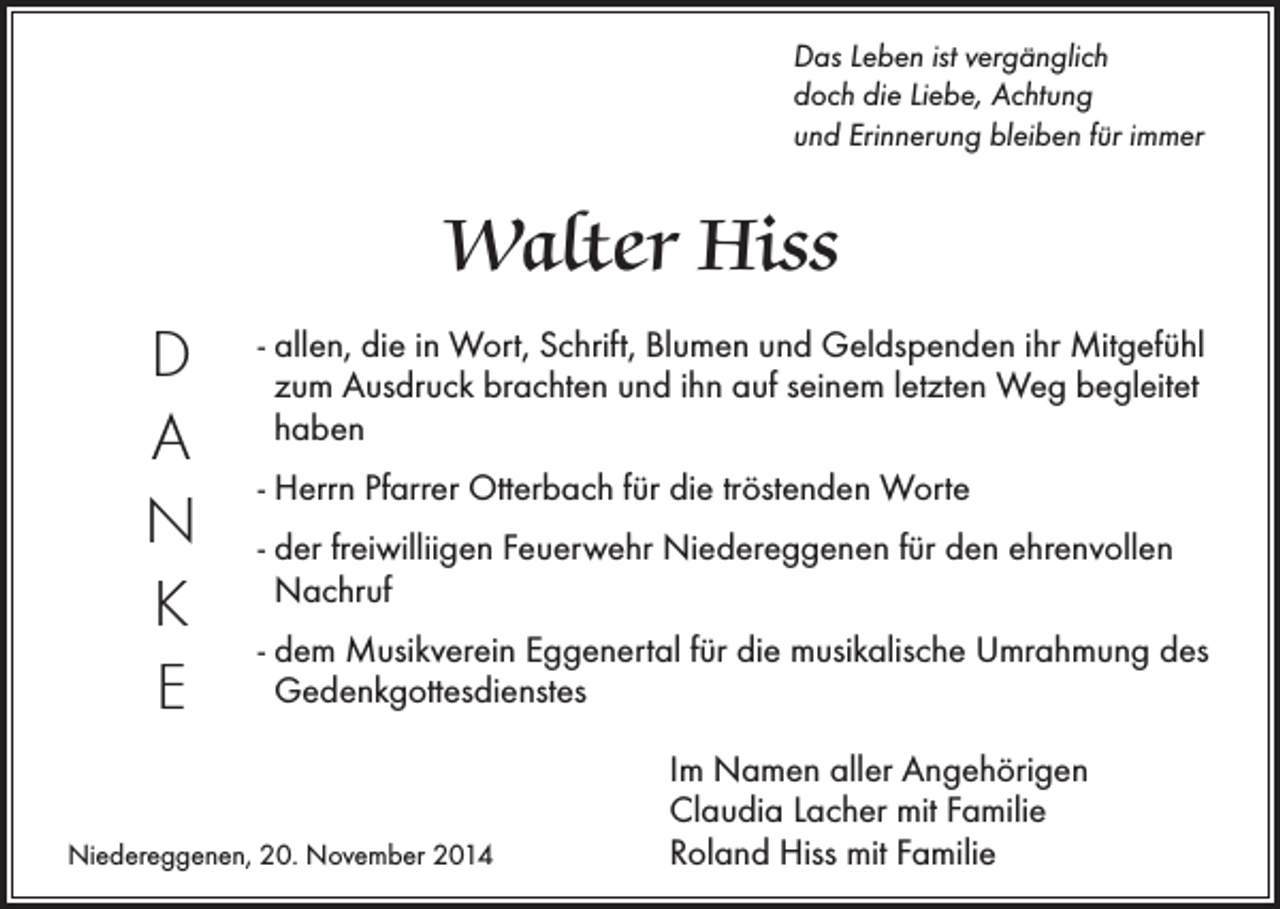 <p>Das Leben ist vergänglich<br />doch die Liebe, Achtung<br />und Erinnerung bleiben für immer</p><p>Walter Hiss<br />D<br />A<br />N<br />K<br />E</p><p>- allen, die in Wort, Schrift, Blumen und Geldspenden ihr Mitgefühl<br />zum Ausdruck brachten und ihn auf seinem letzten Weg begleitet<br />haben<br />- Herrn Pfarrer Otterbach für die tröstenden Worte<br />- der freiwilliigen Feuerwehr Niedereggenen für den ehrenvollen<br />Nachruf<br />- dem Musikverein Eggenertal für die musikalische Umrahmung des<br />Gedenkgottesdienstes</p><p>Niedereggenen, 20. November 2014</p><p>Im Namen aller Angehörigen<br />Claudia Lacher mit Familie<br />Roland Hiss mit Familie</p>