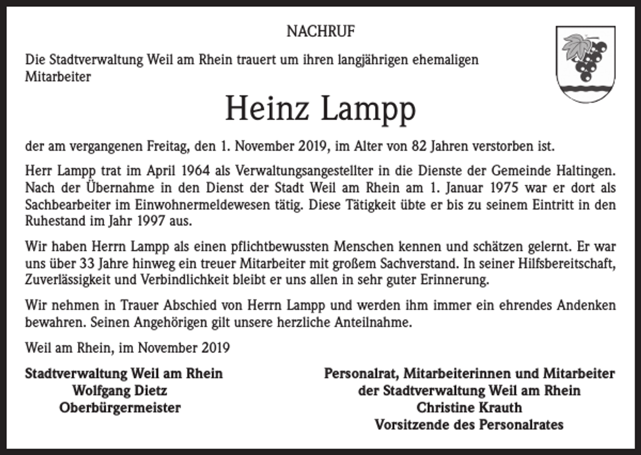 <p>NACHRUF<br />Die Stadtverwaltung Weil am Rhein trauert um ihren langjährigen ehemaligen<br />Mitarbeiter</p><p>Heinz Lampp<br />der am vergangenen Freitag, den 1. November 2019, im Alter von 82 Jahren verstorben ist.<br />Herr Lampp trat im April 1964 als Verwaltungsangestellter in die Dienste der Gemeinde Haltingen.<br />Nach der Übernahme in den Dienst der Stadt Weil am Rhein am 1. Januar 1975 war er dort als<br />­Sachbearbeiter im Einwohnermeldewesen tätig. Diese Tätigkeit übte er bis zu seinem Eintritt in den<br />Ruhestand im Jahr 1997 aus.<br />Wir haben Herrn Lampp als einen pflichtbewussten Menschen kennen und schätzen gelernt. Er war<br />uns über 33 Jahre hinweg ein treuer Mitarbeiter mit großem Sachverstand. In seiner Hilfsbereitschaft,<br />Zuverlässigkeit und Verbindlichkeit bleibt er uns allen in sehr guter Erinnerung.<br />Wir nehmen in Trauer Abschied von Herrn Lampp und werden ihm immer ein ehrendes Andenken<br />bewahren. Seinen Angehörigen gilt unsere herzliche Anteilnahme.<br />Weil am Rhein, im November 2019<br />S tadtverwaltung Weil am Rhein</p><p>Wolfgang Dietz</p><p>Oberbürgermeister</p><p>Personalrat, Mitarbeiterinnen und Mitarbeiter<br />der Stadtverwaltung Weil am Rhein<br />Christine Krauth<br />Vorsitzende des Personalrates</p>