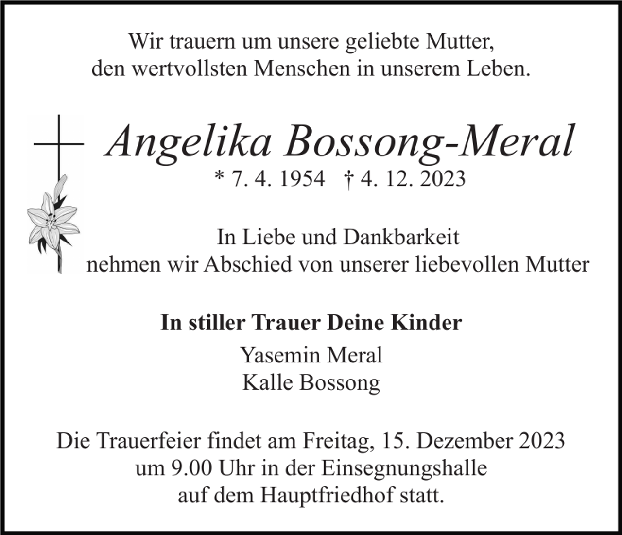 <p>Wir trauern um unsere geliebte Mutter,<br />den wertvollsten Menschen in unserem Leben.</p><p>Angelika Bossong-Meral<br />* 7. 4. 1954 † 4. 12. 2023</p><p>In Liebe und Dankbarkeit<br />nehmen wir Abschied von unserer liebevollen Mutter<br />In stiller Trauer Deine Kinder<br />Yasemin Meral<br />Kalle Bossong<br />Die Trauerfeier findet am Freitag, 15. Dezember 2023<br />um 9.00 Uhr in der Einsegnungshalle<br />auf dem Hauptfriedhof statt.</p>