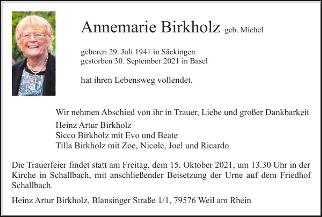 <p>Annemarie Birkholz geb. Michel<br />geboren 29. Juli 1941 in Säckingen<br />gestorben 30. September 2021 in Basel</p><p>hat ihren Lebensweg vollendet.</p><p>Wir nehmen Abschied von ihr in Trauer, Liebe und großer Dankbarkeit<br />Heinz Artur Birkholz<br />Sicco Birkholz mit Evo und Beate<br />Tilla Birkholz mit Zoe, Nicole, Joel und Ricardo<br />Die Trauerfeier findet statt am Freitag, dem 15. Oktober 2021, um 13.30 Uhr in der<br />Kirche in Schallbach, mit anschließender Beisetzung der Urne auf dem Friedhof<br />Schallbach.<br />Heinz Artur Birkholz, Blansinger Straße 1/1, 79576 Weil am Rhein</p>