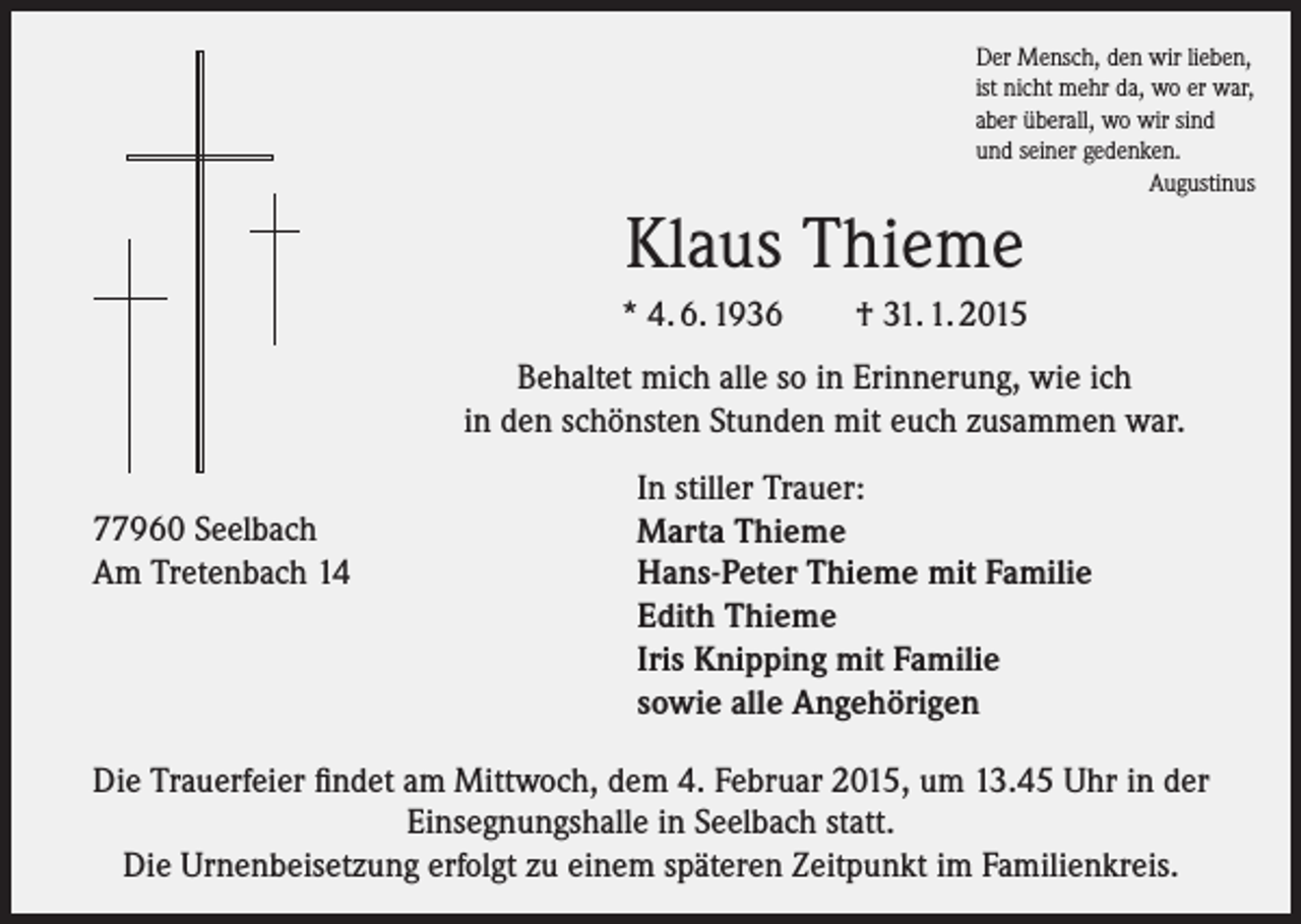 <p>Der Mensch, den wir lieben,<br />ist nicht mehr da, wo er war,<br />aber überall, wo wir sind<br />und seiner gedenken.<br />Augustinus</p><p>Klaus Thieme<br />* 4. 6. 1936</p><p>† 31. 1. 2015</p><p>Behaltet mich alle so in Erinnerung, wie ich<br />in den schönsten Stunden mit euch zusammen war.<br />77960 Seelbach<br />Am Tretenbach 14</p><p>In stiller Trauer:<br />Marta Thieme<br />Hans-Peter Thieme mit Familie<br />Edith Thieme<br />Iris Knipping mit Familie<br />sowie alle Angehörigen</p><p>Die Trauerfeier findet am Mittwoch, dem 4. Februar 2015, um 13.45 Uhr in der<br />Einsegnungshalle in Seelbach statt.<br />Die Urnenbeisetzung erfolgt zu einem späteren Zeitpunkt im Familienkreis.</p>