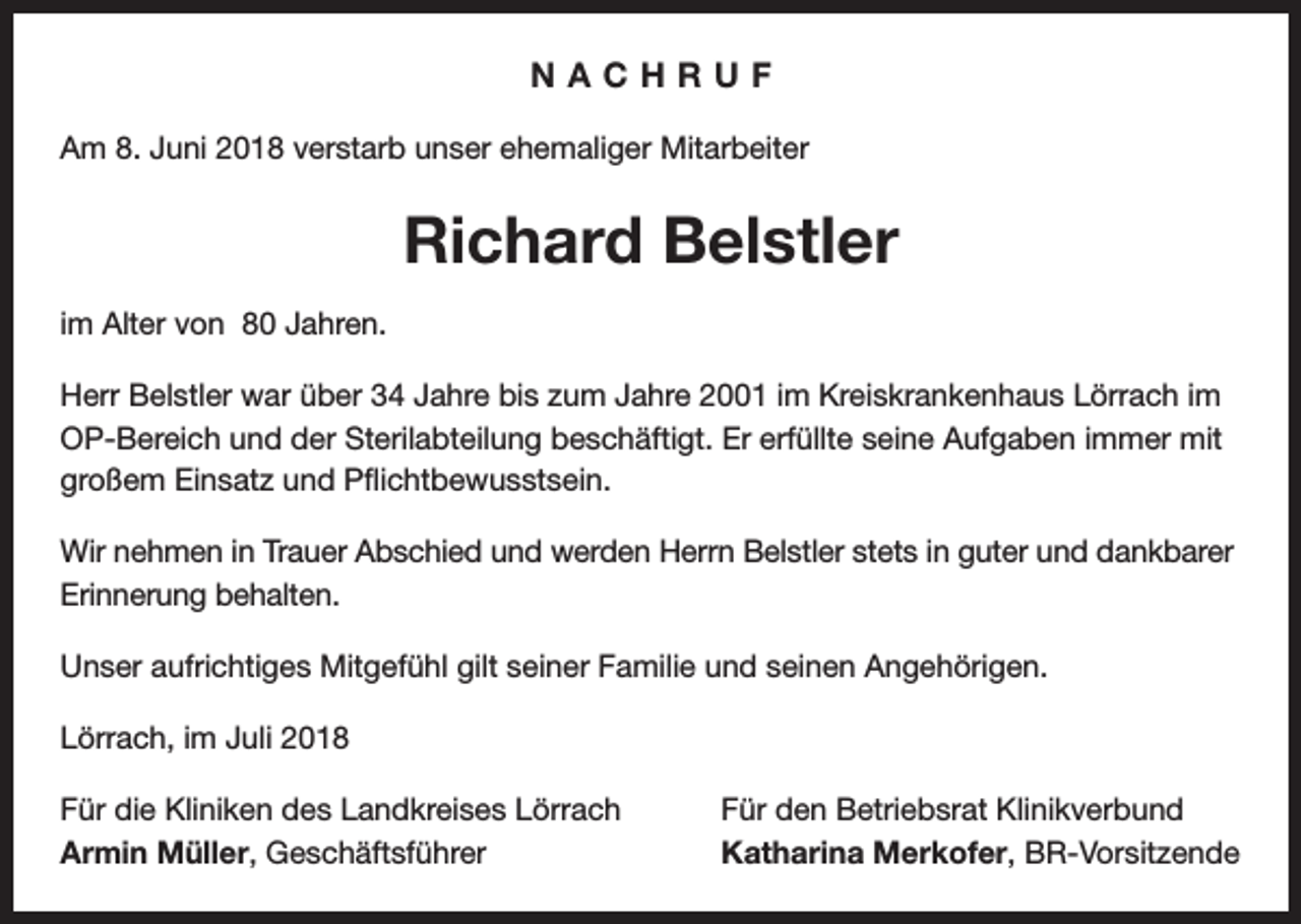 <p>NACHRUF<br />Am 8. Juni 2018 verstarb unser ehemaliger Mitarbeiter</p><p>Richard Belstler<br />im Alter von 80 Jahren.<br />Herr Belstler war über 34 Jahre bis zum Jahre 2001 im Kreiskrankenhaus Lörrach im<br />OP-Bereich und der Sterilabteilung beschäftigt. Er erfüllte seine Aufgaben immer mit<br />großem Einsatz und Pflichtbewusstsein.<br />Wir nehmen in Trauer Abschied und werden Herrn Belstler stets in guter und dankbarer<br />Erinnerung behalten.<br />Unser aufrichtiges Mitgefühl gilt seiner Familie und seinen Angehörigen.<br />Lörrach, im Juli 2018<br />Für die Kliniken des Landkreises Lörrach<br />Armin Müller, Geschäftsführer</p><p>Für den Betriebsrat Klinikverbund<br />Katharina Merkofer, BR-Vorsitzende</p>