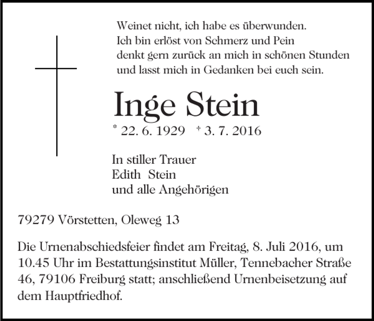 <p>Weinet nicht, ich habe es überwunden.<br />Ich bin erlöst von Schmerz und Pein<br />denkt gern zurück an mich in schönen Stunden<br />und lasst mich in Gedanken bei euch sein.</p><p>Inge Stein</p><p>* 22. 6. 1929 † 3. 7. 2016<br />In stiller Trauer<br />Edith Stein<br />und alle Angehörigen<br />79279 Vörstetten, Oleweg 13<br />Die Urnenabschiedsfeier findet am Freitag, 8. Juli 2016, um<br />10.45 Uhr im Bestattungsinstitut Müller, Tennebacher Straße<br />46, 79106 Freiburg statt; anschließend Urnenbeisetzung auf<br />dem Hauptfriedhof.</p>