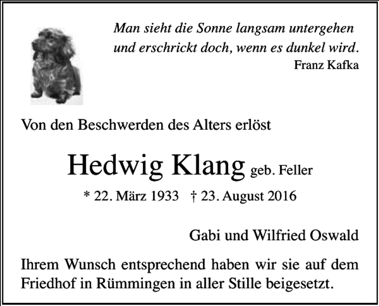 <p>Man sieht die Sonne langsam untergehen<br />und erschrickt doch, wenn es dunkel wird.<br />Franz Kafka</p><p>Von den Beschwerden des Alters erlöst</p><p>Hedwig Klang geb. Feller<br />* 22. März 1933 † 23. August 2016</p><p>Gabi und Wilfried Oswald<br />Ihrem Wunsch entsprechend haben wir sie auf dem<br />Friedhof in Rümmingen in aller Stille beigesetzt.</p>