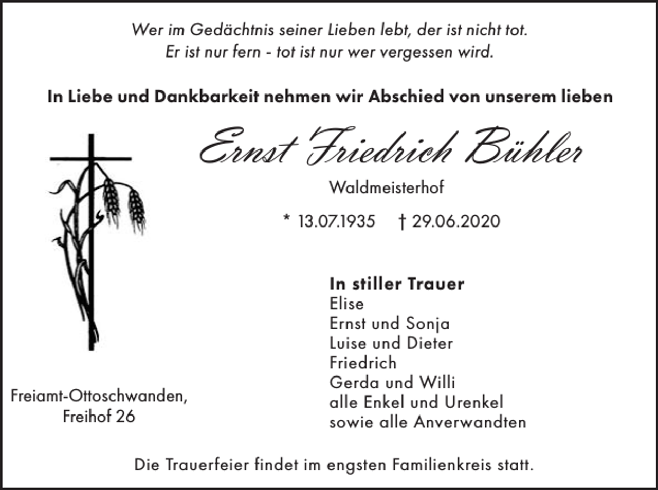 <p>Wer im Gedächtnis seiner Lieben lebt, der ist nicht tot.<br />Er ist nur fern - tot ist nur wer vergessen wird.<br />In Liebe und Dankbarkeit nehmen wir Abschied von unserem lieben</p><p>Ernst Friedrich Bühler<br />Waldmeisterhof<br />* 13.07.1935</p><p>Freiamt-Ottoschwanden,<br />Freihof 26</p><p>† 29.06.2020</p><p>In stiller Trauer<br />Elise<br />Ernst und Sonja<br />Luise und Dieter<br />Friedrich<br />Gerda und Willi<br />alle Enkel und Urenkel<br />sowie alle Anverwandten</p><p>Die Trauerfeier findet im engsten Familienkreis statt.</p>