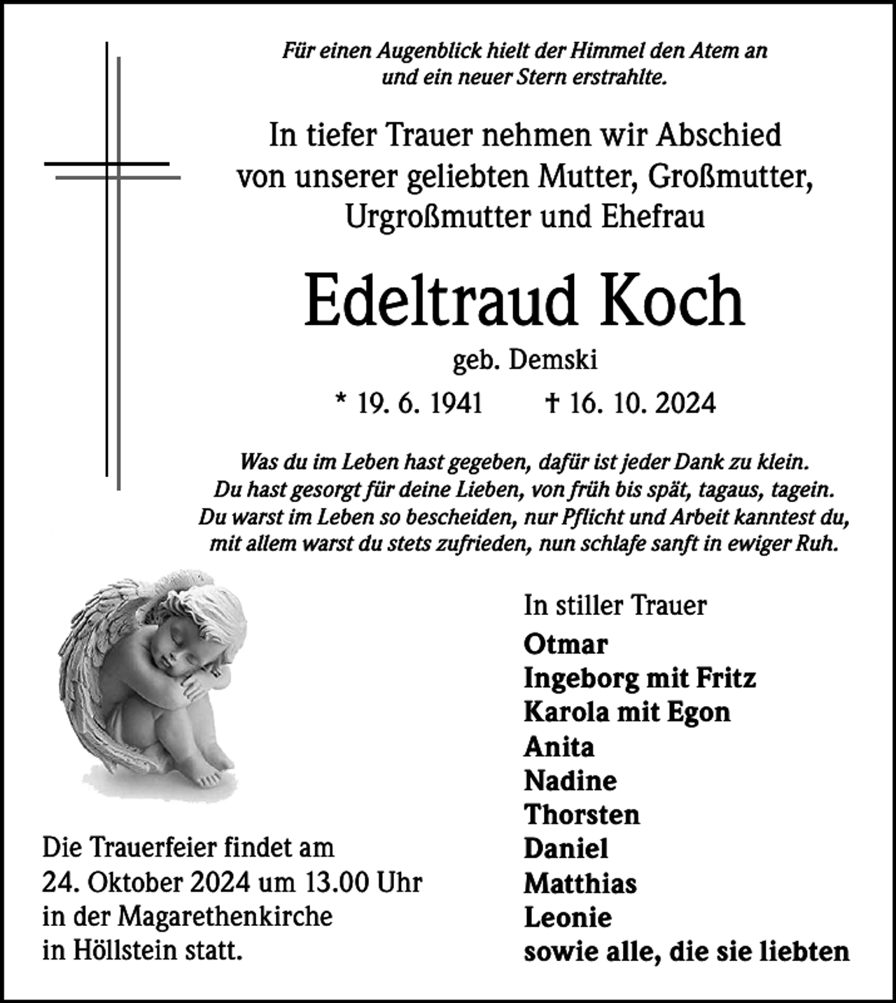 <p>Für einen Augenblick hielt der Himmel den Atem an<br />und ein neuer Stern erstrahlte.</p><p>In tiefer Trauer nehmen wir Abschied<br />von unserer geliebten Mutter, Großmutter,<br />Urgroßmutter und Ehefrau</p><p>Edeltraud Koch<br />geb. Demski<br />* 19. 6. 1941 † 16. 10. 2024</p><p>Was du im Leben hast gegeben, dafür ist jeder Dank zu klein.<br />Du hast gesorgt für deine Lieben, von früh bis spät, tagaus, tagein.<br />Du warst im Leben so bescheiden, nur Pflicht und Arbeit kanntest du,<br />mit allem warst du stets zufrieden, nun schlafe sanft in ewiger Ruh.</p><p>Die Trauerfeier findet am<br />24. Oktober 2024 um 13.00 Uhr<br />in der Magarethenkirche<br />in Höllstein statt.</p><p>In stiller Trauer<br />Otmar<br />Ingeborg mit Fritz<br />Karola mit Egon<br />Anita<br />Nadine<br />Thorsten<br />Daniel<br />Matthias<br />Leonie<br />sowie alle, die sie liebten</p>