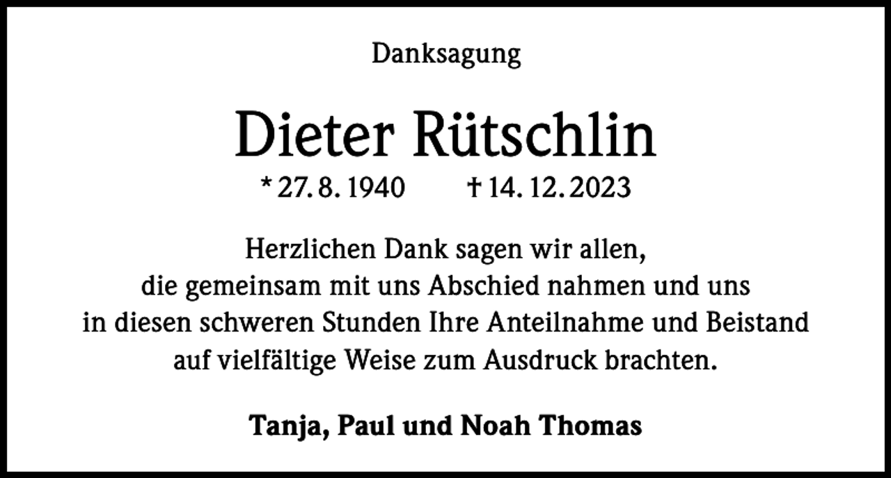 <p>Danksagung</p><p>Dieter Rütschlin<br />* 27. 8. 1940 † 14. 12. 2023</p><p>Herzlichen Dank sagen wir allen,<br />die gemeinsam mit uns Abschied nahmen und uns<br />in diesen schweren Stunden Ihre Anteilnahme und Beistand<br />auf vielfältige Weise zum Ausdruck brachten.<br />Tanja, Paul und Noah Thomas</p>