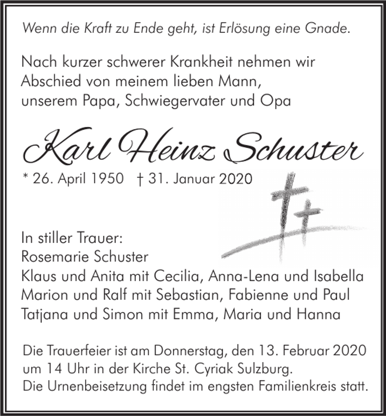 <p>Wenn die Kraft zu Ende geht, ist Erlösung eine Gnade.</p><p>Nach kurzer schwerer Krankheit nehmen wir<br />Abschied von meinem lieben Mann,<br />unserem Papa, Schwiegervater und Opa</p><p>Karl Heinz Schuster<br />* 26. April 1950 † 31. Januar 2020</p><p>In stiller Trauer:<br />Rosemarie Schuster<br />Klaus und Anita mit Cecilia, Anna-Lena und Isabella<br />Marion und Ralf mit Sebastian, Fabienne und Paul<br />Tatjana und Simon mit Emma, Maria und Hanna<br />Die Trauerfeier ist am Donnerstag, den 13. Februar 2020<br />um 14 Uhr in der Kirche St. Cyriak Sulzburg.<br />Die Urnenbeisetzung findet im engsten Familienkreis statt.</p>