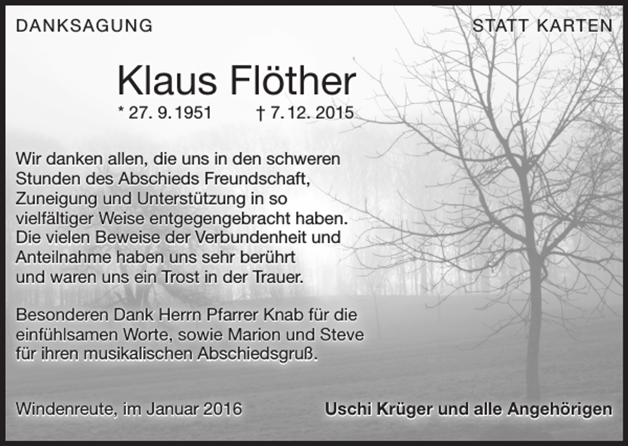 <p>DANKSAGUNG</p><p>S TAT T K A RT E N</p><p>Klaus Flöther<br />* 27. 9. 1951 † 7. 12. 2015</p><p>Wir danken allen, die uns in den schweren<br />Stunden des Abschieds Freundschaft,<br />­Zuneigung und Unterstützung in so<br />viel­fältiger Weise entgegengebracht haben.<br />Die vielen Beweise der Verbundenheit und<br />Anteilnahme haben uns sehr berührt<br />und waren uns ein Trost in der Trauer.<br />Besonderen Dank Herrn Pfarrer Knab für die<br />einfühlsamen Worte, sowie Marion und Steve<br />für ihren musikalischen Abschiedsgruß.<br />Windenreute, im Januar 2016</p><p>Uschi Krüger und alle Angehörigen</p>