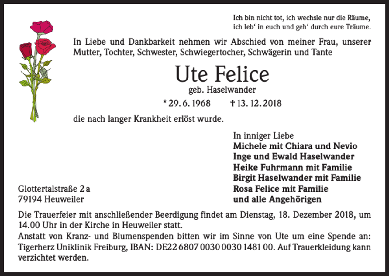 <p>Ich bin nicht tot, ich wechsle nur die Räume,<br />ich leb‘ in euch und geh‘ durch eure Träume.</p><p>In Liebe und Dankbarkeit nehmen wir Abschied von meiner Frau, unserer<br />Mutter, Tochter, Schwester, Schwiegertocher, Schwägerin und Tante</p><p>Ute Felice</p><p>geb. Haselwander<br />* 29. 6. 1968 † 13. 12. 2018<br />die nach langer Krankheit erlöst wurde.</p><p>Glottertalstraße 2 a<br />79194 Heuweiler</p><p>In inniger Liebe<br />Michele mit Chiara und Nevio<br />Inge und Ewald Haselwander<br />Heike Fuhrmann mit Familie<br />Birgit Haselwander mit Familie<br />Rosa Felice mit Familie<br />und alle Angehörigen</p><p>Die Trauerfeier mit anschließender Beerdigung findet am Dienstag, 18. Dezember 2018, um<br />14.00 Uhr in der Kirche in Heuweiler statt.<br />Anstatt von Kranz- und Blumenspenden bitten wir im Sinne von Ute um eine Spende an:<br />­Tigerherz Uniklinik Freiburg, IBAN: DE22 6807 1481 00. Auf Trauerkleidung kann<br />verzichtet werden.</p>
