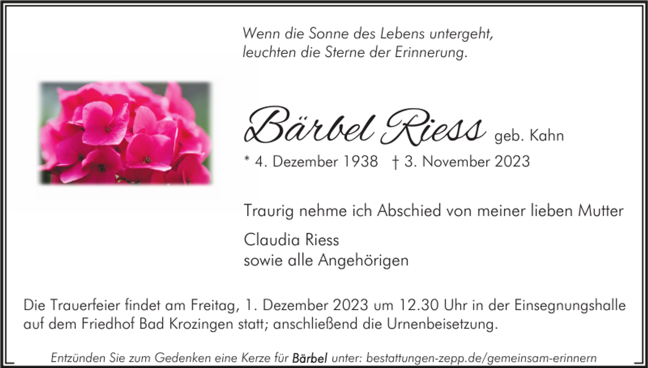 <p>Wenn die Sonne des Lebens untergeht,<br />leuchten die Sterne der Erinnerung.</p><p>Bärbel Riess</p><p>geb. Kahn</p><p>* 4. Dezember 1938 † 3. November 2023</p><p>Traurig nehme ich Abschied von meiner lieben Mutter<br />Claudia Riess<br />sowie alle Angehörigen<br />Die Trauerfeier findet am Freitag, 1. Dezember 2023 um 12.30 Uhr in der Einsegnungshalle<br />auf dem Friedhof Bad Krozingen statt; anschließend die Urnenbeisetzung.<br />Entzünden Sie zum Gedenken eine Kerze für</p><p>unter: bestattungen-zepp.de/gemeinsam-erinnern</p>