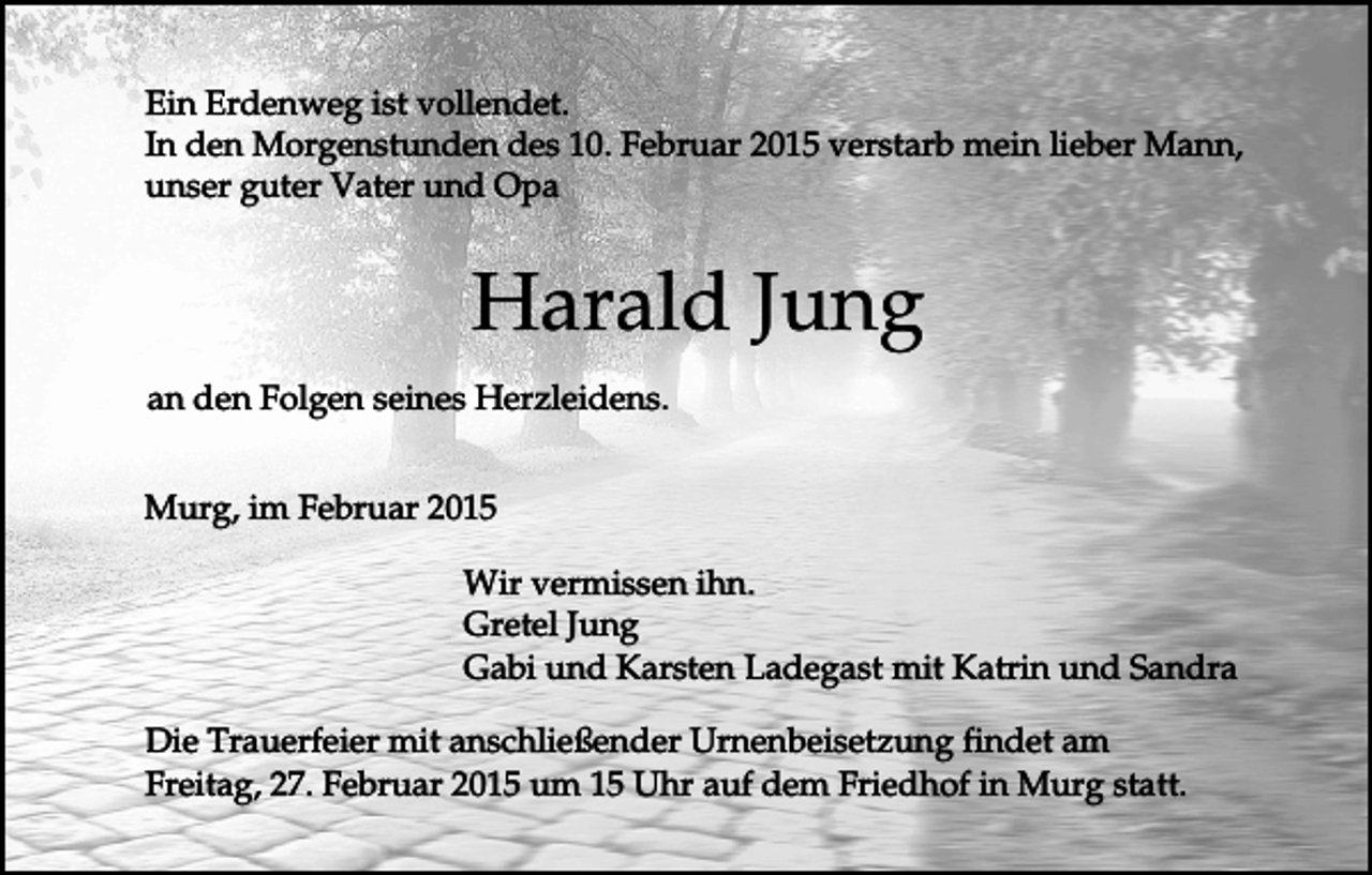 <p>Ein Erdenweg ist vollendet.<br />In den Morgenstunden des 10. Februar 2015 verstarb mein lieber Mann,<br />unser guter Vater und Opa</p><p>Harald Jung<br />an den Folgen seines Herzleidens.<br />Murg, im Februar 2015<br />Wir vermissen ihn.<br />Gretel Jung<br />Gabi und Karsten Ladegast mit Katrin und Sandra<br />Die Trauerfeier mit anschließender Urnenbeisetzung findet am<br />Freitag, 27. Februar 2015 um 15 Uhr auf dem Friedhof in Murg statt.</p>