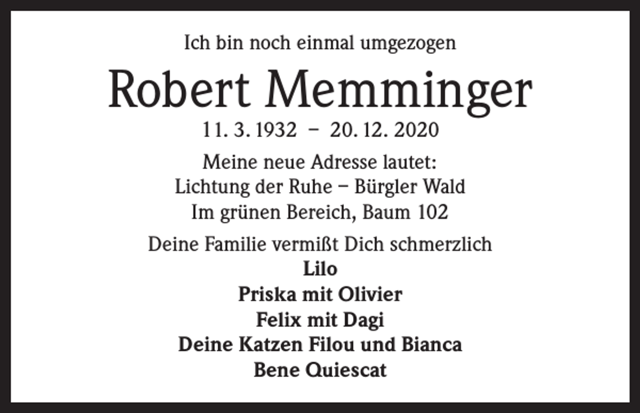 <p>Ich bin noch einmal umgezogen</p><p>Robert Memminger<br />11. 3. 1932 – 20. 12. 2020</p><p>Meine neue Adresse lautet:<br />Lichtung der Ruhe – Bürgler Wald<br />Im grünen Bereich, Baum 102<br />Deine Familie vermißt Dich schmerzlich<br />Lilo<br />Priska mit Olivier<br />Felix mit Dagi<br />Deine Katzen Filou und Bianca<br />Bene Quiescat</p>