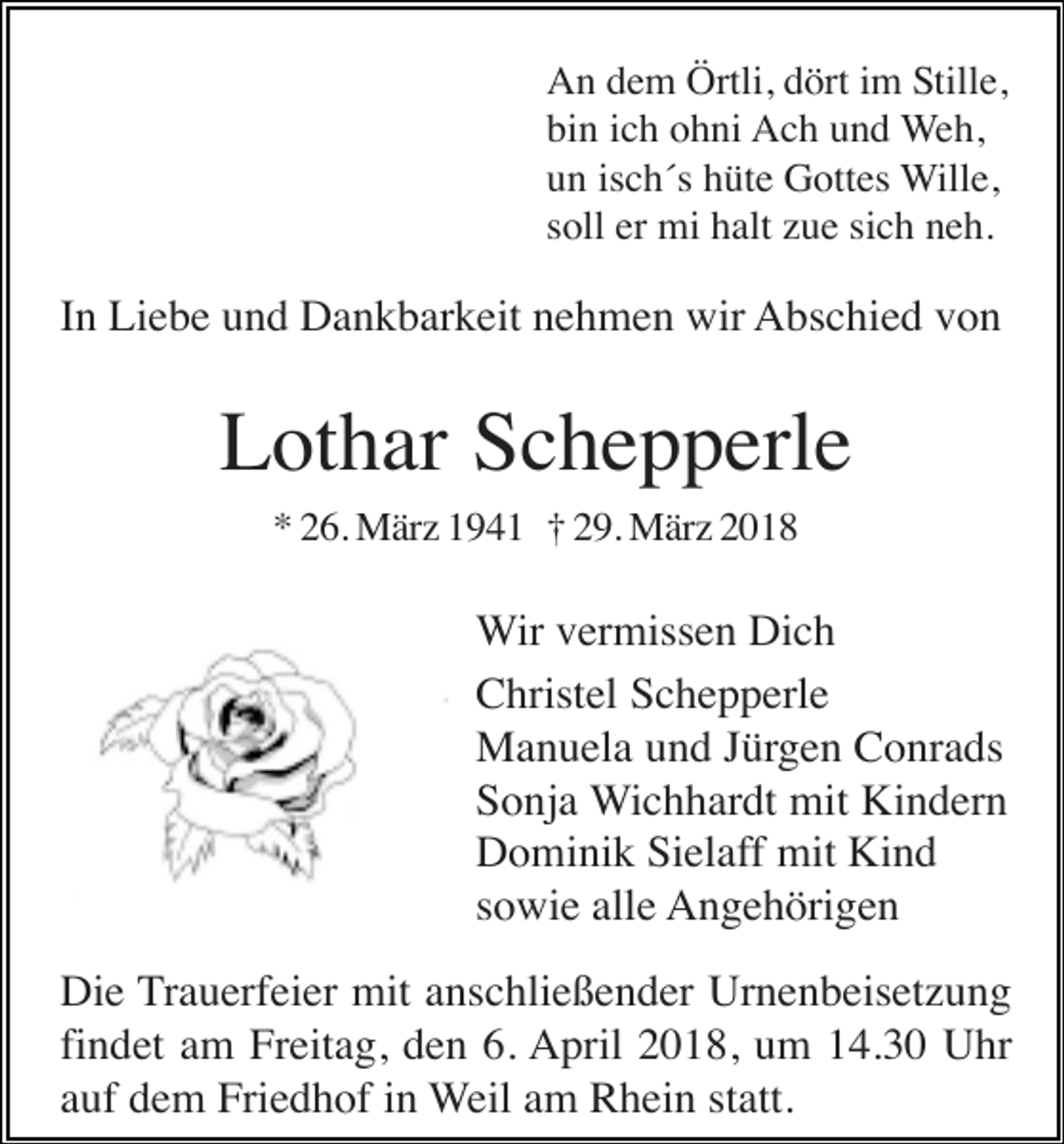 <p>An dem Örtli, dört im Stille,<br />bin ich ohni Ach und Weh,<br />un isch´s hüte Gottes Wille,<br />soll er mi halt zue sich neh.</p><p>In Liebe und Dankbarkeit nehmen wir Abschied von</p><p>Lothar Schepperle<br />* 26. März 1941 † 29. März 2018</p><p>Wir vermissen Dich<br />Christel Schepperle<br />Manuela und Jürgen Conrads<br />Sonja Wichhardt mit Kindern<br />Dominik Sielaff mit Kind<br />sowie alle Angehörigen<br />Die Trauerfeier mit anschließender Urnenbeisetzung<br />findet am Freitag, den 6. April 2018, um 14.30 Uhr<br />auf dem Friedhof in Weil am Rhein statt.</p>