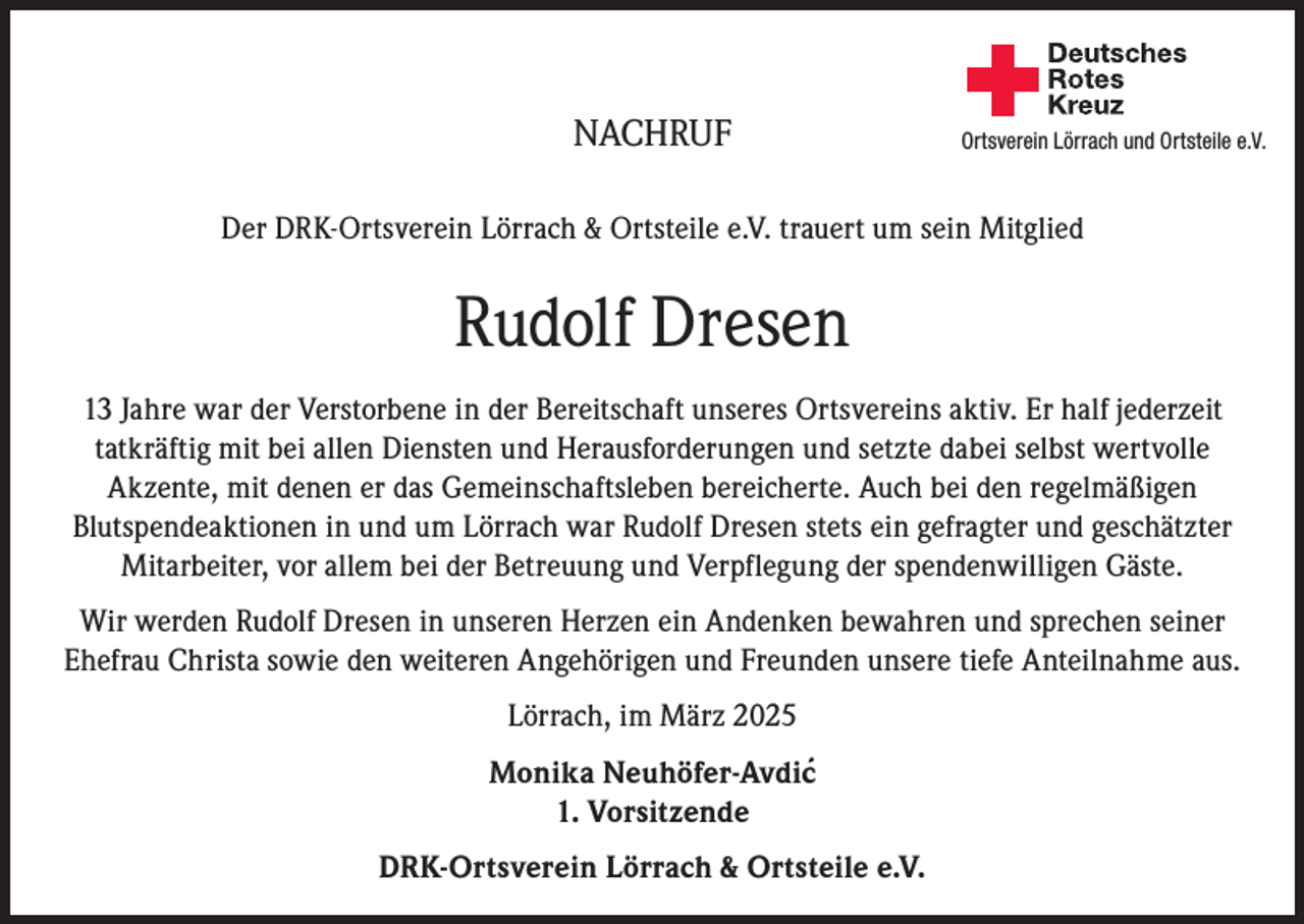 <p>NACHRUF</p><p>Deutsches<br />Rotes<br />Kreuz<br />Kreisverband Emmendingen e.V.</p><p>Ortsverein Lörrach und Ortsteile e.V.</p><p>Der DRK-Ortsverein Lörrach &amp; Ortsteile e.V. trauert um sein Mitglied</p><p>Rudolf Dresen<br />13 Jahre war der Verstorbene in der Bereitschaft unseres Ortsvereins aktiv. Er half jederzeit<br />tatkräftig mit bei allen Diensten und Herausforderungen und setzte dabei selbst wertvolle<br />Akzente, mit denen er das Gemeinschaftsleben bereicherte. Auch bei den regelmäßigen<br />Blutspendeaktionen in und um Lörrach war Rudolf Dresen stets ein gefragter und geschätzter<br />Mitarbeiter, vor allem bei der Betreuung und Verpflegung der spendenwilligen Gäste.<br />Wir werden Rudolf Dresen in unseren Herzen ein Andenken bewahren und sprechen seiner<br />Ehefrau Christa sowie den weiteren Angehörigen und Freunden unsere tiefe Anteilnahme aus.<br />Lörrach, im März 2025<br />Monika Neuhöfer-Avdic´<br />1. Vorsitzende<br />DRK-Ortsverein Lörrach &amp; Ortsteile e.V.</p>