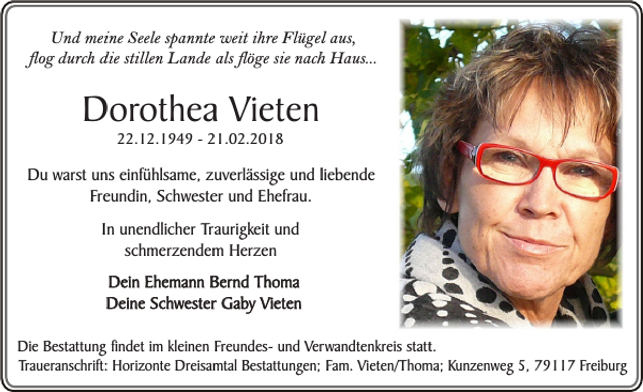 <p>Und meine Seele spannte weit ihre Flügel aus,<br />flog durch die stillen Lande als flöge sie nach Haus...</p><p>Dorothea Vieten<br />22.12.1949 - 21.02.2018</p><p>Du warst uns einfühlsame, zuverlässige und liebende<br />Freundin, Schwester und Ehefrau.<br />In unendlicher Traurigkeit und<br />schmerzendem Herzen<br />Dein Ehemann Bernd Thoma<br />Deine Schwester Gaby Vieten<br />Die Bestattung findet im kleinen Freundes- und Verwandtenkreis statt.<br />Traueranschrift: Horizonte Dreisamtal Bestattungen; Fam. Vieten/Thoma; Kunzenweg 5, 79117 Freiburg</p>