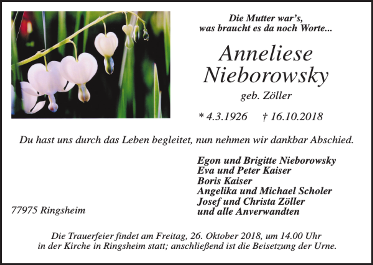 <p>Die Mutter war’s,<br />was braucht es da noch Worte...</p><p>Anneliese<br />Nieborowsky<br />geb. Zöller<br />* 4.3.1926</p><p>† 16.10.2018</p><p>Du hast uns durch das Leben begleitet, nun nehmen wir dankbar Abschied.</p><p>77975 Ringsheim</p><p>Egon und Brigitte Nieborowsky<br />Eva und Peter Kaiser<br />Boris Kaiser<br />Angelika und Michael Scholer<br />Josef und Christa Zöller<br />und alle Anverwandten</p><p>Die Trauerfeier findet am Freitag, 26. Oktober 2018, um 14.00 Uhr<br />in der Kirche in Ringsheim statt; anschließend ist die Beisetzung der Urne.</p>