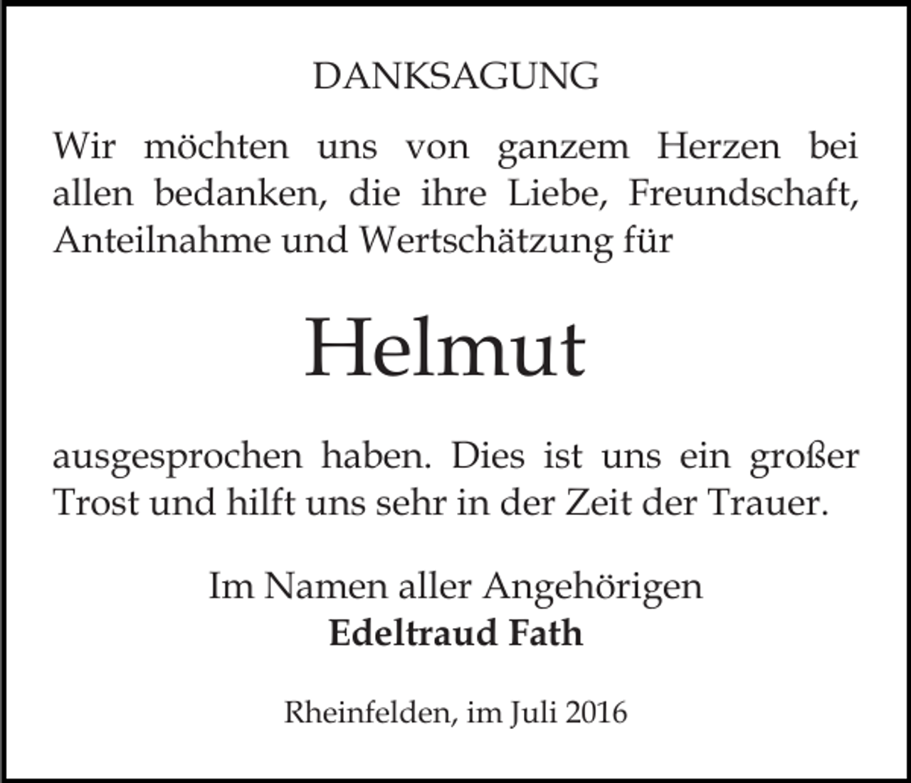 <p>DANKSAGUNG<br />Wir möchten uns von ganzem Herzen bei<br />allen bedanken, die ihre Liebe, Freundschaft,<br />Anteilnahme und Wertschätzung für</p><p>Helmut<br />ausgesprochen haben. Dies ist uns ein großer<br />Trost und hilft uns sehr in der Zeit der Trauer.<br />Im Namen aller Angehörigen<br />Edeltraud Fath<br />Rheinfelden, im Juli 2016</p>