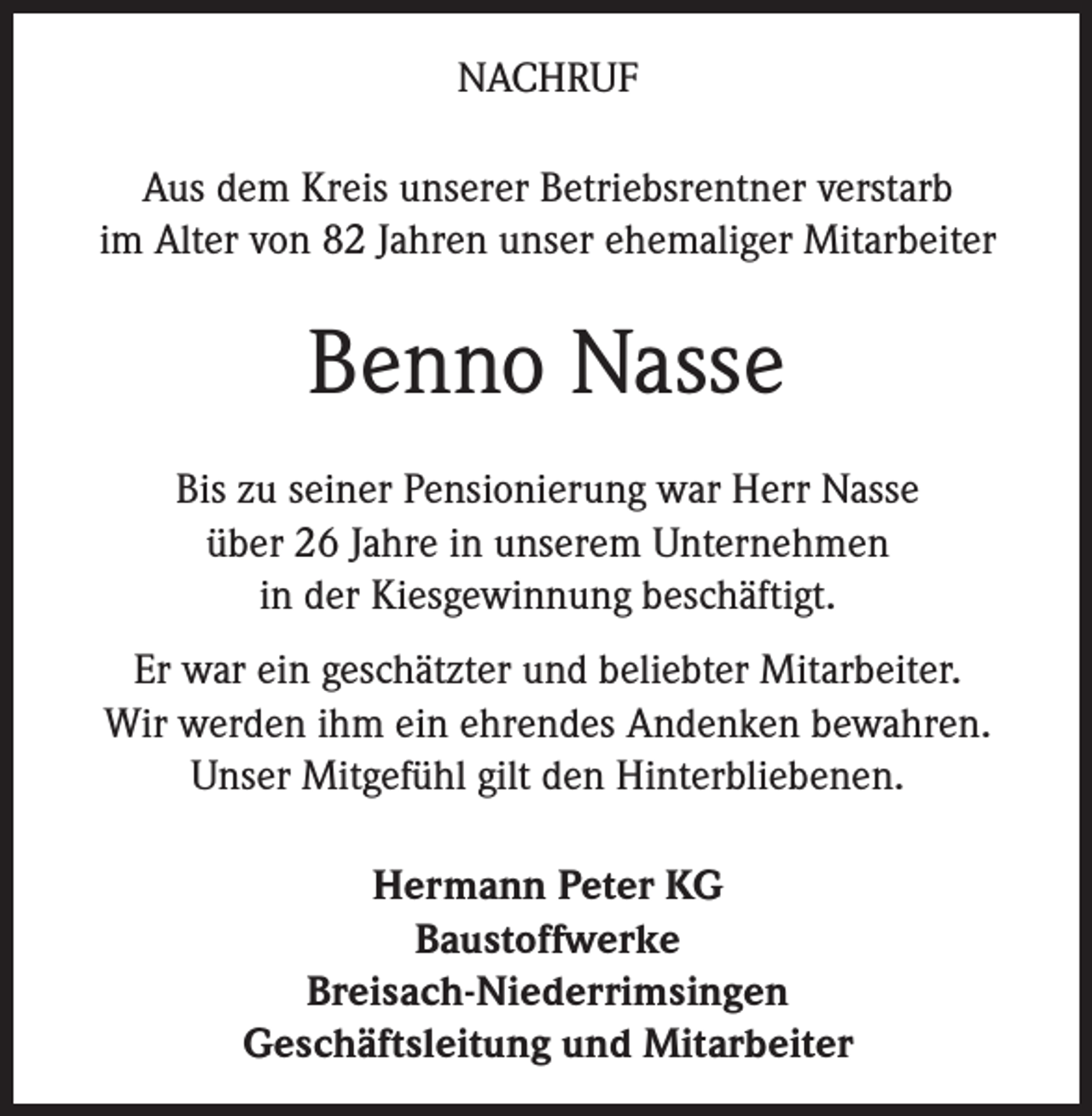 <p>NACHRUF<br />Aus dem Kreis unserer Betriebsrentner verstarb<br />im Alter von 82 Jahren unser ehemaliger Mitarbeiter</p><p>Benno Nasse<br />Bis zu seiner Pensionierung war Herr Nasse<br />über 26 Jahre in unserem Unternehmen<br />in der Kiesgewinnung beschäftigt.<br />Er war ein geschätzter und beliebter Mitarbeiter.<br />Wir werden ihm ein ehrendes Andenken bewahren.<br />Unser Mitgefühl gilt den Hinterbliebenen.<br />Hermann Peter KG<br />Baustoffwerke<br />Breisach-Niederrimsingen<br />Geschäftsleitung und Mitarbeiter</p>