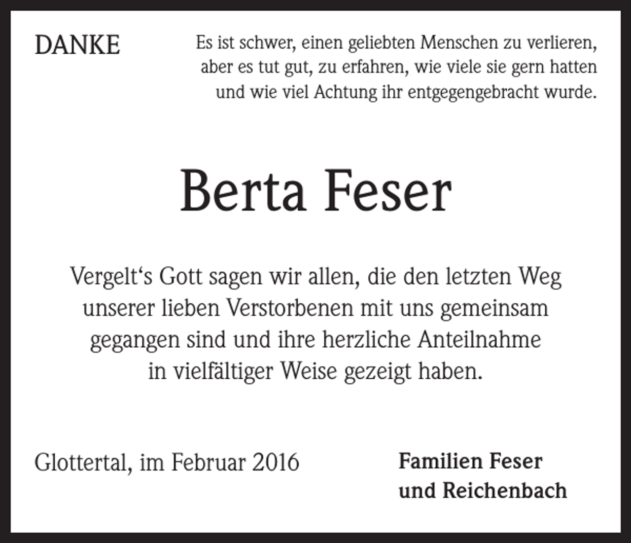 <p>DANKE</p><p>Es ist schwer, einen geliebten Menschen zu verlieren,<br />aber es tut gut, zu erfahren, wie viele sie gern hatten<br />und wie viel Achtung ihr entgegengebracht wurde.</p><p>Berta Feser<br />Vergelt‘s Gott sagen wir allen, die den letzten Weg<br />unserer lieben Verstorbenen mit uns gemeinsam<br />gegangen sind und ihre herzliche Anteilnahme<br />in vielfältiger Weise gezeigt haben.<br />Glottertal, im Februar 2016</p><p>Familien Feser<br />und Reichenbach</p>