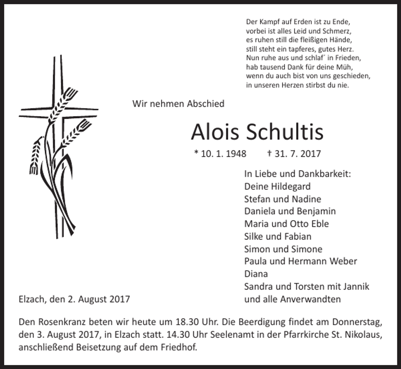 <p>Der Kampf auf Erden ist zu Ende,<br />vorbei ist alles Leid und Schmerz,<br />es ruhen still die fleißigen Hände,<br />still steht ein tapferes, gutes Herz.<br />Nun ruhe aus und schlaf´ in Frieden,<br />hab tausend Dank für deine Müh,<br />wenn du auch bist von uns geschieden,<br />in unseren Herzen stirbst du nie.</p><p>Wir nehmen Abschied</p><p>Alois Schultis<br />* 10. 1. 1948 † 31. 7. 2017</p><p>In Liebe und Dankbarkeit:</p><p>Deine Hildegard</p><p>Stefan und Nadine</p><p>Daniela und Benjamin</p><p>Maria und Otto Eble</p><p>Silke und Fabian</p><p>Simon und Simone</p><p>Paula und Hermann Weber<br />Diana</p><p>Sandra und Torsten mit Jannik<br />Elzach, den 2. August 2017<br />und alle Anverwandten<br />Den Rosenkranz beten wir heute um 18.30 Uhr. Die Beerdigung findet am ­Donnerstag,<br />den 3. August 2017, in Elzach statt. 14.30 Uhr Seelenamt in der Pfarrkirche St. Nikolaus,<br />anschließend Beisetzung auf dem Friedhof.</p>