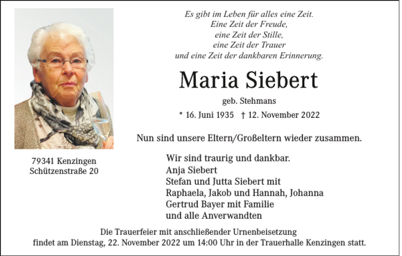 <p>Es gibt im Leben für alles eine Zeit.<br />Eine Zeit der Freude,<br />eine Zeit der Stille,<br />eine Zeit der Trauer<br />und eine Zeit der dankbaren Erinnerung.</p><p>geb. Stehmans<br />* 16. Juni 1935 † 12. November 2022</p><p>Nun sind unsere Eltern/Großeltern wieder zusammen.<br />79341 Kenzingen<br />Schützenstraße 20</p><p>Wir sind traurig und dankbar.<br />Anja Siebert<br />Stefan und Jutta Siebert mit<br />Raphaela, Jakob und Hannah, Johanna<br />Gertrud Bayer mit Familie<br />und alle Anverwandten</p><p>Die Trauerfeier mit anschließender Urnenbeisetzung<br />findet am Dienstag, 22. November 2022 um 14:00 Uhr in der Trauerhalle Kenzingen statt.</p>