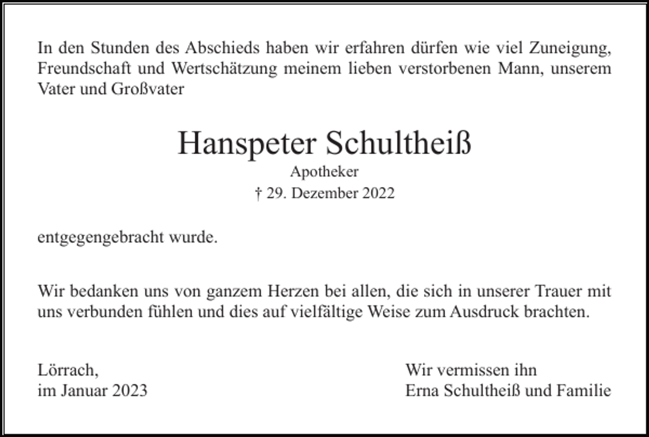 <p>In den Stunden des Abschieds haben wir erfahren dürfen wie viel Zuneigung,<br />Freundschaft und Wertschätzung meinem lieben verstorbenen Mann, unserem<br />Vater und Großvater</p><p>Hanspeter Schultheiß<br />Apotheker<br />† 29. Dezember 2022</p><p>entgegengebracht wurde.<br />Wir bedanken uns von ganzem Herzen bei allen, die sich in unserer Trauer mit<br />uns verbunden fühlen und dies auf vielfältige Weise zum Ausdruck brachten.<br />Lörrach,<br />im Januar 2023</p><p>Wir vermissen ihn<br />Erna Schultheiß und Familie</p>