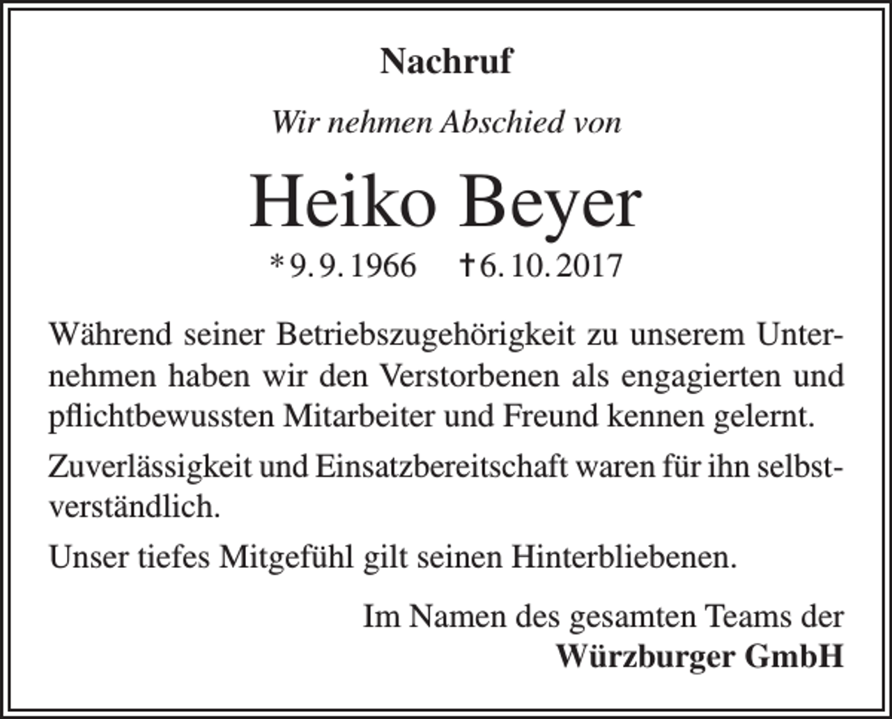 <p>Nachruf<br />Wir nehmen Abschied von</p><p>Heiko Beyer<br />* 9. 9. 1966</p><p>= 6. 10. 2017</p><p>Während seiner Betriebszugehörigkeit zu unserem Unternehmen haben wir den Verstorbenen als engagierten und<br />pflichtbewussten Mitarbeiter und Freund kennen gelernt.<br />Zuverlässigkeit und Einsatzbereitschaft waren für ihn selbstverständlich.<br />Unser tiefes Mitgefühl gilt seinen Hinterbliebenen.<br />Im Namen des gesamten Teams der<br />Würzburger GmbH</p>