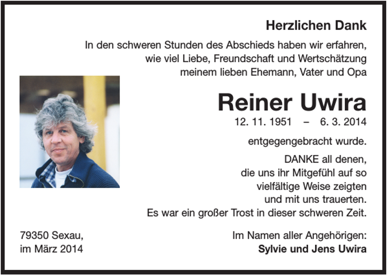 <p>Herzlichen Dank<br />In den schweren Stunden des Abschieds haben wir erfahren,<br />wie viel Liebe, Freundschaft und Wertschätzung<br />meinem lieben Ehemann, Vater und Opa</p><p>Reiner Uwira<br />12. 11. 1951</p><p>–</p><p>6. 3. 2014</p><p>entgegengebracht wurde.<br />DANKE all denen,<br />die uns ihr Mitgefühl auf so<br />vielfältige Weise zeigten<br />und mit uns trauerten.<br />Es war ein großer Trost in dieser schweren Zeit.<br />79350 Sexau,<br />im März 2014</p><p>Im Namen aller Angehörigen:<br />Sylvie und Jens Uwira</p>