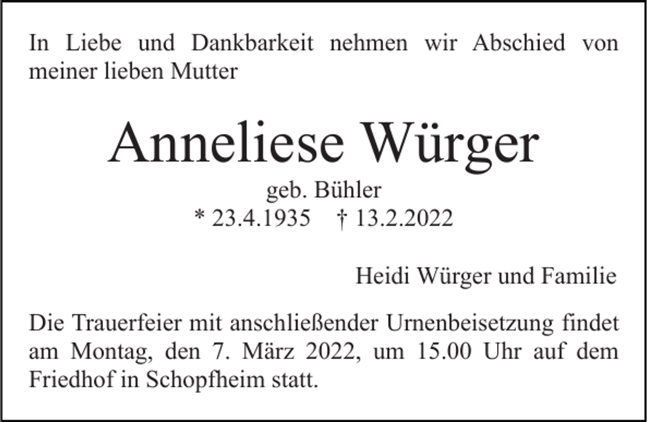 <p>In Liebe und Dankbarkeit nehmen wir Abschied von<br />meiner lieben Mutter</p><p>Anneliese Würger<br />geb. Bühler<br />* 23.4.1935 † 13.2.2022<br />Heidi Würger und Familie<br />Die Trauerfeier mit anschließender Urnenbeisetzung findet<br />am Montag, den 7. März 2022, um 15.00 Uhr auf dem<br />Friedhof in Schopfheim statt.</p>