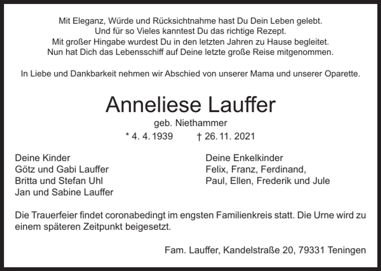 <p>Mit Eleganz, Würde und Rücksichtnahme hast Du Dein Leben gelebt.<br />Und für so Vieles kanntest Du das richtige Rezept.<br />Mit großer Hingabe wurdest Du in den letzten Jahren zu Hause begleitet.<br />Nun hat Dich das Lebensschiff auf Deine letzte große Reise mitgenommen.<br />In Liebe und Dankbarkeit nehmen wir Abschied von unserer Mama und unserer Oparette.</p><p>Anneliese Lauffer<br />geb. Niethammer<br />* 4. 4. 1939<br />† 26. 11. 2021</p><p>Deine Kinder<br />Götz und Gabi Lauffer<br />Britta und Stefan Uhl<br />Jan und Sabine Lauffer</p><p>Deine Enkelkinder<br />Felix, Franz, Ferdinand,<br />Paul, Ellen, Frederik und Jule</p><p>Die Trauerfeier findet coronabedingt im engsten Familienkreis statt. Die Urne wird zu<br />einem späteren Zeitpunkt beigesetzt.<br />Fam. Lauffer, Kandelstraße 20, 79331 Teningen</p>