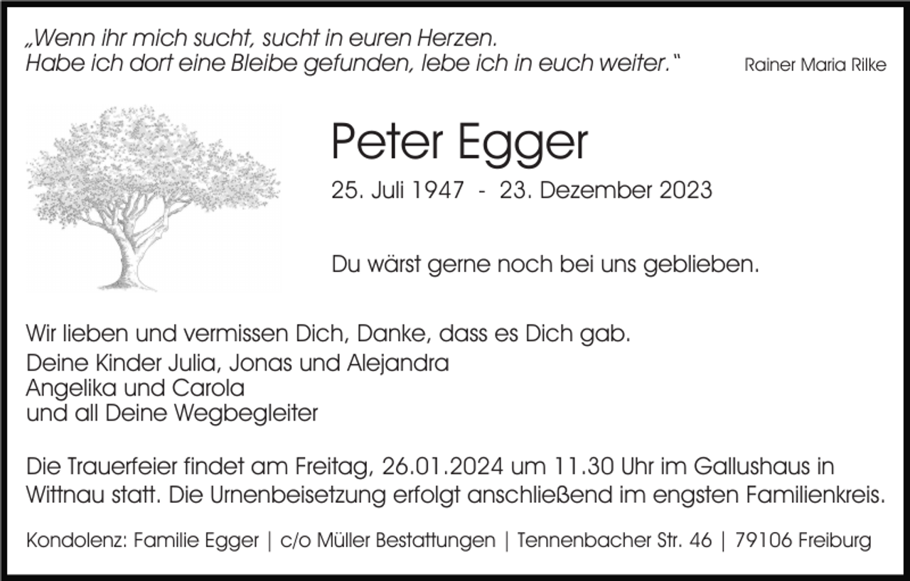 <p>„Wenn ihr mich sucht, sucht in euren Herzen.<br />Habe ich dort eine Bleibe gefunden, lebe ich in euch weiter.“</p><p>Rainer Maria Rilke</p><p>Peter Egger<br />25. Juli 1947 - 23. Dezember 2023<br />Du wärst gerne noch bei uns geblieben.<br />Wir lieben und vermissen Dich, Danke, dass es Dich gab.<br />Deine Kinder Julia, Jonas und Alejandra<br />Angelika und Carola<br />und all Deine Wegbegleiter<br />Die Trauerfeier findet am Freitag, 26.01.2024 um 11.30 Uhr im Gallushaus in<br />Wittnau statt. Die Urnenbeisetzung erfolgt anschließend im engsten Familienkreis.<br />Kondolenz: Familie Egger | c/o Müller Bestattungen | Tennenbacher Str. 46 | 79106 Freiburg</p>