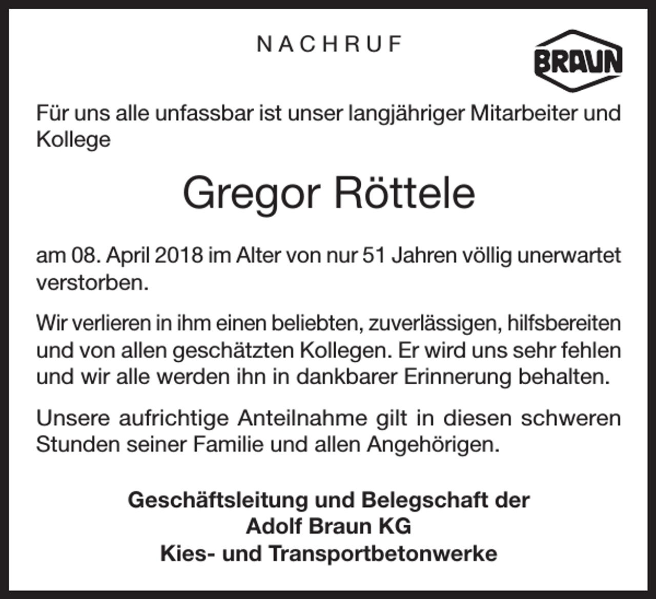<p>NACHRUF<br />Für uns alle unfassbar ist unser langjähriger Mitarbeiter und<br />Kollege</p><p>Gregor Röttele<br />am 08. April 2018 im Alter von nur 51 Jahren völlig unerwartet<br />verstorben.<br />Wir verlieren in ihm einen beliebten, zuverlässigen, hilfsbereiten<br />und von allen geschätzten Kollegen. Er wird uns sehr fehlen<br />und wir alle werden ihn in dankbarer Erinnerung behalten.<br />Unsere aufrichtige Anteilnahme gilt in diesen schweren<br />Stunden seiner Familie und allen Angehörigen.<br />Geschäftsleitung und Belegschaft der<br />Adolf Braun KG<br />Kies- und Transportbetonwerke</p>