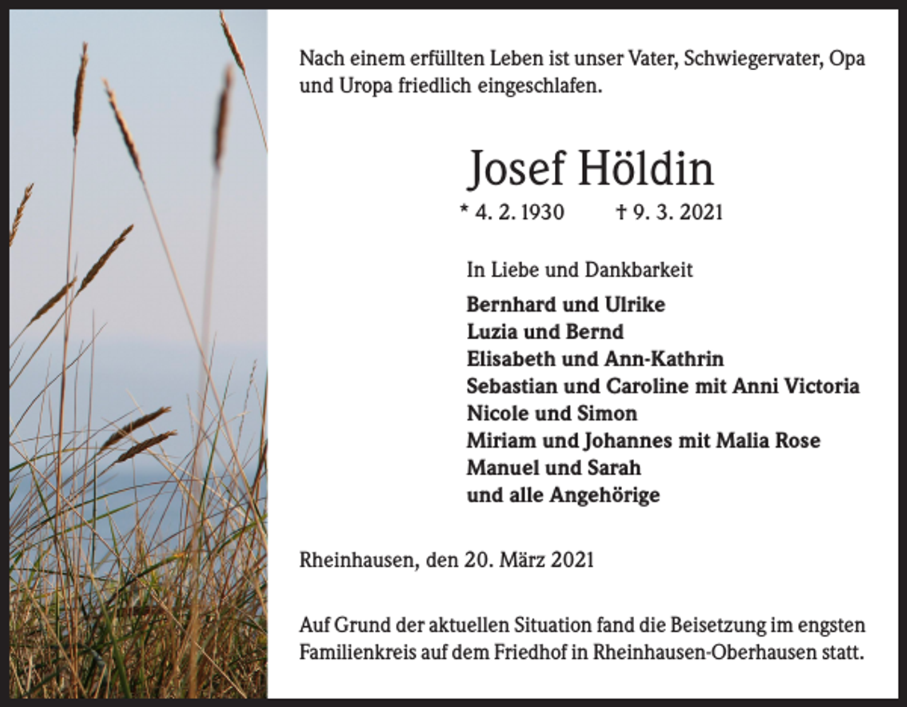 <p>Nach einem erfüllten Leben ist unser Vater, Schwiegervater, Opa<br />und Uropa friedlich eingeschlafen.</p><p>Josef Höldin<br />* 4. 2. 1930</p><p>† 9. 3. 2021</p><p>In Liebe und Dankbarkeit<br />Bernhard und Ulrike<br />Luzia und Bernd<br />Elisabeth und Ann-Kathrin<br />Sebastian und Caroline mit Anni Victoria<br />Nicole und Simon<br />Miriam und Johannes mit Malia Rose<br />Manuel und Sarah<br />und alle Angehörige<br />Rheinhausen, den 20. März 2021<br />Auf Grund der aktuellen Situation fand die Beisetzung im engsten<br />Familienkreis auf dem Friedhof in Rheinhausen-Oberhausen statt.</p>