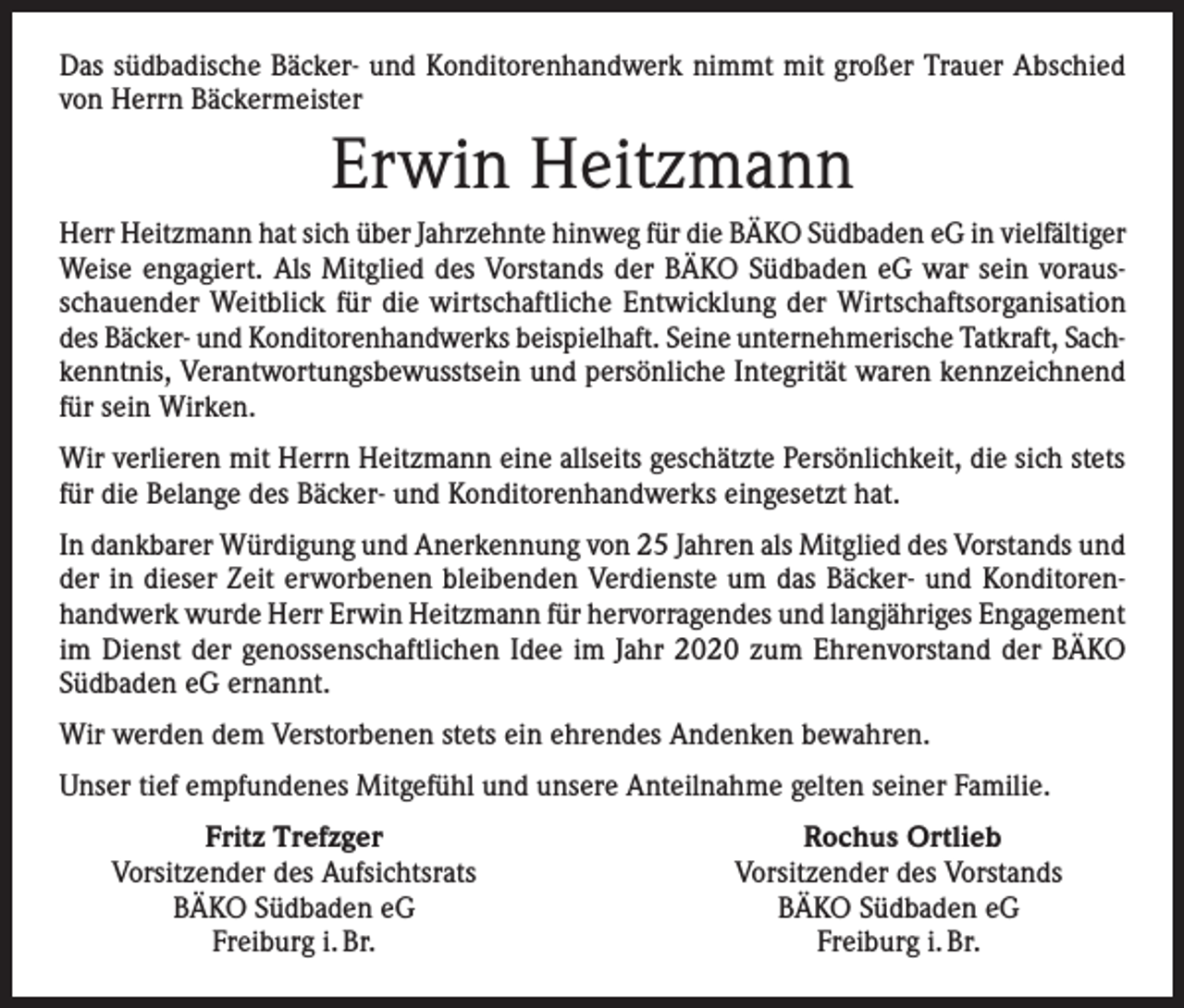 <p>Das südbadische Bäcker- und Konditorenhandwerk nimmt mit großer Trauer Abschied<br />von Herrn Bäckermeister</p><p>Erwin Heitzmann<br />Herr Heitzmann hat sich über Jahrzehnte hinweg für die BÄKO Südbaden eG in vielfältiger<br />Weise engagiert. Als Mitglied des Vorstands der BÄKO Südbaden eG war sein vorausschauender Weitblick für die wirtschaftliche Entwicklung der Wirtschaftsorganisation<br />des Bäcker- und Konditorenhandwerks beispielhaft. Seine unternehmerische Tatkraft, Sachkenntnis, Verantwortungsbewusstsein und persönliche Integrität waren kennzeichnend<br />für sein Wirken.<br />Wir verlieren mit Herrn Heitzmann eine allseits geschätzte Persönlichkeit, die sich stets<br />für die Belange des Bäcker- und Konditorenhandwerks eingesetzt hat.<br />In dankbarer Würdigung und Anerkennung von 25 Jahren als Mitglied des Vorstands und<br />der in dieser Zeit erworbenen bleibenden Verdienste um das Bäcker- und Konditorenhandwerk wurde Herr Erwin Heitzmann für hervorragendes und langjähriges Engagement<br />im Dienst der genossenschaftlichen Idee im Jahr 2020 zum Ehrenvorstand der BÄKO<br />Südbaden eG ernannt.<br />Wir werden dem Verstorbenen stets ein ehrendes Andenken bewahren.<br />Unser tief empfundenes Mitgefühl und unsere Anteilnahme gelten seiner Familie.</p><p>Fritz Trefzger<br />Vorsitzender des Aufsichtsrats<br />BÄKO Südbaden eG<br />Freiburg i. Br.</p><p>Rochus Ortlieb<br />Vorsitzender des Vorstands<br />BÄKO Südbaden eG<br />Freiburg i. Br.</p>