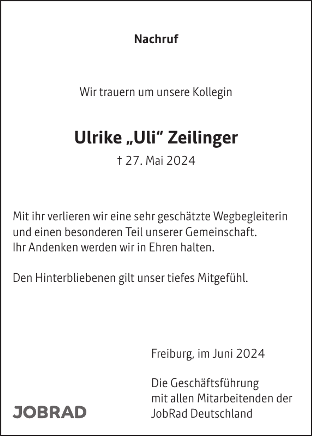 <p>Nachruf</p><p>Wir trauern um unsere Kollegin</p><p>Ulrike „Uli“ Zeilinger<br />† 27. Mai 2024</p><p>Mit ihr verlieren wir eine sehr geschätzte Wegbegleiterin<br />und einen besonderen Teil unserer Gemeinschaft.<br />Ihr Andenken werden wir in Ehren halten.<br />Den Hinterbliebenen gilt unser tiefes Mitgefühl.</p><p>Freiburg, im Juni 2024<br />Die Geschäftsführung<br />mit allen Mitarbeitenden der<br />JobRad Deutschland</p>