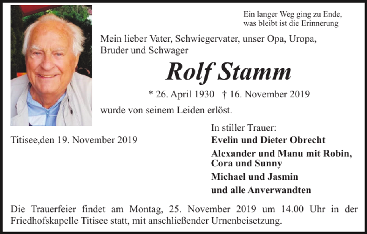 <p>Ein langer Weg ging zu Ende,<br />was bleibt ist die Erinnerung</p><p>Mein lieber Vater, Schwiegervater, unser Opa, Uropa,<br />Bruder und Schwager</p><p>Rolf Stamm<br />* 26. April 1930 † 16. November 2019<br />wurde von seinem Leiden erlöst.<br />Titisee,den 19. November 2019</p><p>In stiller Trauer:<br />Evelin und Dieter Obrecht<br />Alexander und Manu mit Robin,<br />Cora und Sunny<br />Michael und Jasmin<br />und alle Anverwandten</p><p>Die Trauerfeier findet am Montag, 25. November 2019 um 14.00 Uhr in der<br />Friedhofskapelle Titisee statt, mit anschließender Urnenbeisetzung.</p>