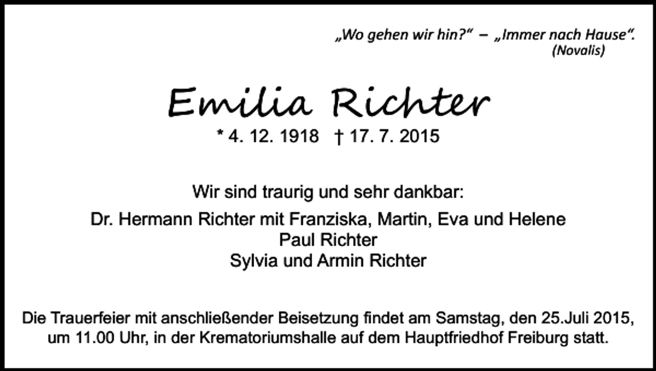<p>„Wo gehen wir hin?“ – „Immer nach Hause“.<br />(Novalis)</p><p>E���i� Ri�h���<br />* 4. 12. 1918 † 17. 7. 2015</p><p>Wir sind traurig und sehr dankbar:<br />Dr. Hermann Richter mit Franziska, Martin, Eva und Helene<br />Paul Richter<br />Sylvia und Armin Richter<br />Die Trauerfeier mit anschließender Beisetzung findet am Samstag, den 25.Juli 2015,<br />um 11.00 Uhr, in der Krematoriumshalle auf dem Hauptfriedhof Freiburg statt.</p>