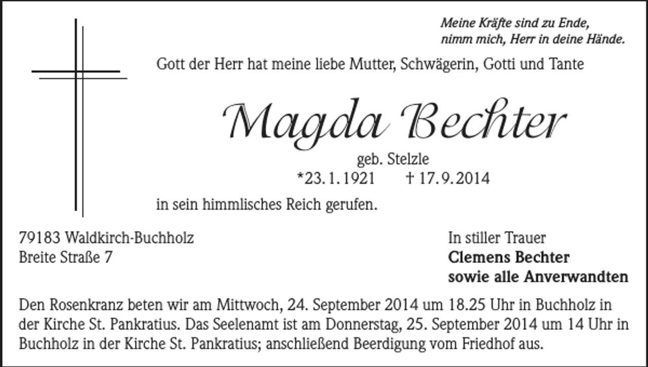 <p>Meine Kräfte sind zu Ende,<br />nimm mich, Herr in deine Hände.</p><p>Gott der Herr hat meine liebe Mutter, Schwägerin, Gotti und Tante</p><p>Magda Bechter<br />geb. Stelzle<br />*23. 1. 1921<br />† 17. 9. 2014</p><p>in sein himmlisches Reich gerufen.<br />79183 Waldkirch-Buchholz<br />Breite Straße 7</p><p>In stiller Trauer<br />Clemens Bechter<br />sowie alle Anverwandten</p><p>Den Rosenkranz beten wir am Mittwoch, 24. September 2014 um 18.25 Uhr in Buchholz in<br />der Kirche St. Pankratius. Das Seelenamt ist am Donnerstag, 25. September 2014 um 14 Uhr in<br />Buchholz in der Kirche St. Pankratius; anschließend Beerdigung vom Friedhof aus.</p>